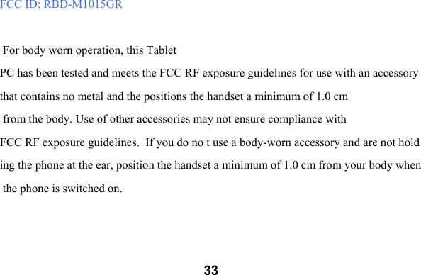  33FCC ID: RBD-M1015GR   For body worn operation, this Tablet PC has been tested and meets the FCC RF exposure guidelines for use with an accessory that contains no metal and the positions the handset a minimum of 1.0 cm  from the body. Use of other accessories may not ensure compliance with FCC RF exposure guidelines.  If you do no t use a body-worn accessory and are not holding the phone at the ear, position the handset a minimum of 1.0 cm from your body when the phone is switched on.   