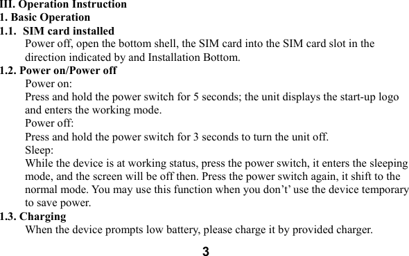  3         III. Operation Instruction 1. Basic Operation 1.1. SIM card installed Power off, open the bottom shell, the SIM card into the SIM card slot in the direction indicated by and Installation Bottom.   1.2. Power on/Power off Power on: Press and hold the power switch for 5 seconds; the unit displays the start-up logo and enters the working mode.   Power off: Press and hold the power switch for 3 seconds to turn the unit off.   Sleep: While the device is at working status, press the power switch, it enters the sleeping mode, and the screen will be off then. Press the power switch again, it shift to the normal mode. You may use this function when you don&rsquo;t&rsquo; use the device temporary to save power.   1.3. Charging When the device prompts low battery, please charge it by provided charger. 