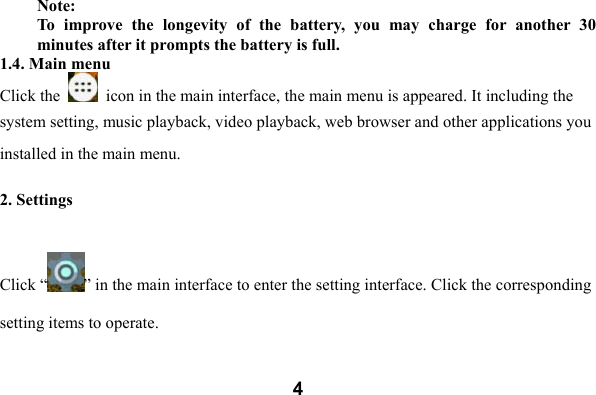  4Note:   To  improve  the  longevity  of  the  battery,  you  may  charge  for  another  30 minutes after it prompts the battery is full. 1.4. Main menu Click the    icon in the main interface, the main menu is appeared. It including the system setting, music playback, video playback, web browser and other applications you installed in the main menu.    2. Settings  Click &ldquo; &rdquo; in the main interface to enter the setting interface. Click the corresponding setting items to operate. 