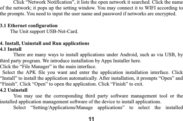 11  Click &ldquo;Network Notification&rdquo;, it lists the open network it searched. Click the name of the network; it pops up the setting window. You may connect it to WIFI according to the prompts. You need to input the user name and password if networks are encrypted. 3.1 Ethernet configuration   The Unit support USB-Net-Card. 4. Install, Uninstall and Run applications 4.1 Install There are many ways to install applications under Android, such as via USB, by third party program. We introduce installation by Apps Installer here.   Click the &ldquo;File Manager&rdquo; in the main interface.  Select the APK file you want and enter the application installation interface. Click &ldquo;Install&rdquo; to install the application automatically. After installation, it prompts &ldquo;Open&rdquo; and &ldquo;Finish&rdquo;. Click &ldquo;Open&rdquo; to open the application. Click &ldquo;Finish&rdquo; to exit.   4.2 Uninstall   You may use the corresponding third party software management tool or the installed application management software of the device to install applications.     Select &ldquo;Setting/Applications/Manage applications&rdquo; to select the installed 