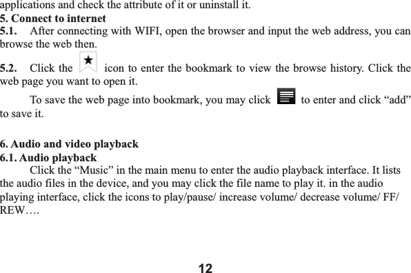 12applications and check the attribute of it or uninstall it.   5. Connect to internet 5.1.    After connecting with WIFI, open the browser and input the web address, you can browse the web then.   5.2.   Click the    icon to enter the bookmark to view the browse history. Click the web page you want to open it.     To save the web page into bookmark, you may click    to enter and click &ldquo;add&rdquo; to save it.   6. Audio and video playback 6.1. Audio playback Click the &ldquo;Music&rdquo; in the main menu to enter the audio playback interface. It lists the audio files in the device, and you may click the file name to play it. in the audio playing interface, click the icons to play/pause/ increase volume/ decrease volume/ FF/ REW&hellip;.