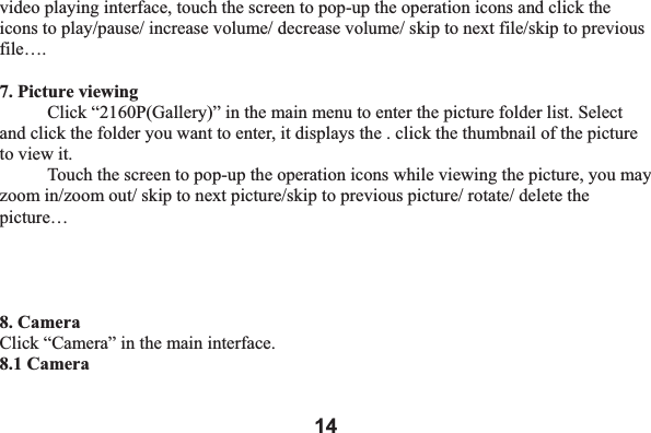 14video playing interface, touch the screen to pop-up the operation icons and click the icons to play/pause/ increase volume/ decrease volume/ skip to next file/skip to previous file&hellip;.7. Picture viewing Click &ldquo;2160P(Gallery)&rdquo; in the main menu to enter the picture folder list. Select and click the folder you want to enter, it displays the . click the thumbnail of the picture to view it.   Touch the screen to pop-up the operation icons while viewing the picture, you may zoom in/zoom out/ skip to next picture/skip to previous picture/ rotate/ delete the picture&hellip; 8. Camera Click &ldquo;Camera&rdquo; in the main interface.   8.1 Camera   