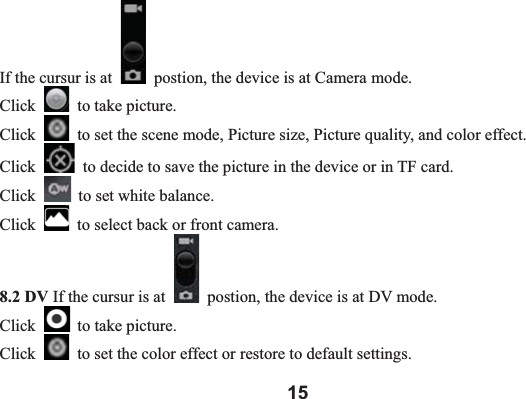 15If the cursur is at    postion, the device is at Camera mode.   Click   to take picture.   Click   to set the scene mode, Picture size, Picture quality, and color effect.   Click   to decide to save the picture in the device or in TF card. Click   to set white balance.   Click   to select back or front camera.   8.2 DV If the cursur is at    postion, the device is at DV mode.   Click   to take picture.   Click   to set the color effect or restore to default settings.   
