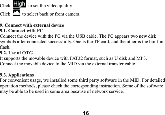 16Click   to set the video quality. Click   to select back or front camera.   9. Connect with external device 9.1. Connect with PC Connect the device with the PC via the USB cable. The PC appears two new disk symbols after connected successfully. One is the TF card, and the other is the built-in flash.  9.2. Use of OTGIt supports the movable device with FAT32 format, such as U disk and MP3.   Connect the movable device to the MID via the external transfer cable.   9.3. Applications For convenient usage, we installed some third party software in the MID. For detailed operation methods, please check the corresponding instruction. Some of the software may be able to be used in some area because of network service.   