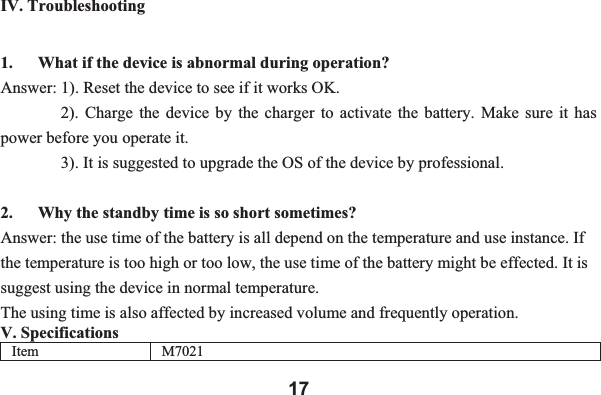 17IV. Troubleshooting 1. What if the device is abnormal during operation? Answer: 1). Reset the device to see if it works OK.       2). Charge the device by the charger to activate the battery. Make sure it has power before you operate it.         3). It is suggested to upgrade the OS of the device by professional. 2. Why the standby time is so short sometimes? Answer: the use time of the battery is all depend on the temperature and use instance. If the temperature is too high or too low, the use time of the battery might be effected. It is suggest using the device in normal temperature.   The using time is also affected by increased volume and frequently operation.   V. Specifications Item M7021 