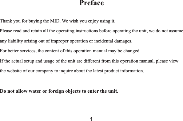 1Preface Thank you for buying the MID. We wish you enjoy using it. Please read and retain all the operating instructions before operating the unit, we do not assume any liability arising out of improper operation or incidental damages.     For better services, the content of this operation manual may be changed. If the actual setup and usage of the unit are different from this operation manual, please view the website of our company to inquire about the latest product information. Do not allow water or foreign objects to enter the unit. 
