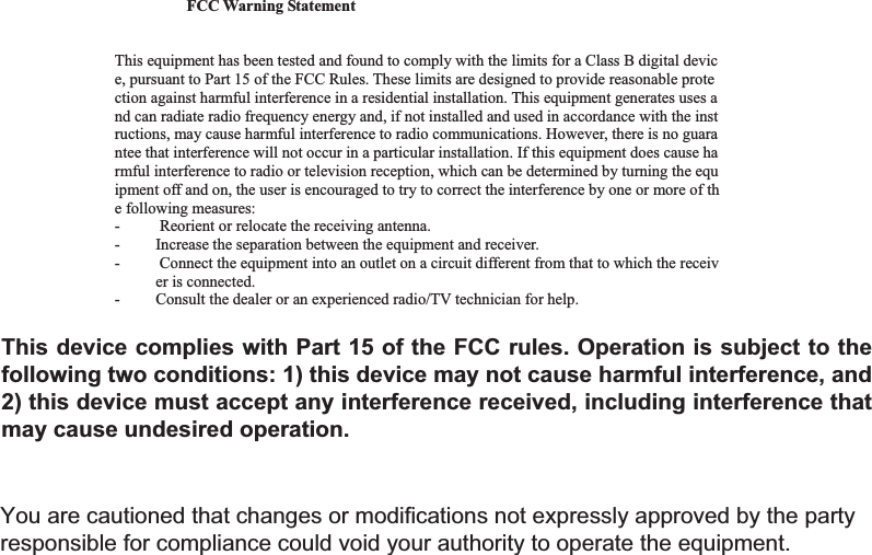 19FCC Warning Statement  Changes or modifications not expressly approved by the party responsible for compliance could void the user&rsquo;s authority to operate the equipment.   This equipment has been tested and found to comply with the limits for a Class B digital device, pursuant to Part 15 of the FCC Rules. These limits are designed to provide reasonable protection against harmful interference in a residential installation. This equipment generates uses and can radiate radio frequency energy and, if not installed and used in accordance with the instructions, may cause harmful interference to radio communications. However, there is no guarantee that interference will not occur in a particular installation. If this equipment does cause harmful interference to radio or television reception, which can be determined by turning the equipment off and on, the user is encouraged to try to correct the interference by one or more of the following measures:  -          Reorient or relocate the receiving antenna.  - Increase the separation between the equipment and receiver. -  Connect the equipment into an outlet on a circuit different from that to which the receiver is connected.  - Consult the dealer or an experienced radio/TV technician for help.  This device complies with Part 15 of the FCC rules. Operation is subject to the following two conditions: 1) this device may not cause harmful interference, and2) this device must accept any interference received, including interference that may cause undesired operation. You are cautioned that changes or modifications not expressly approved by the party responsible for compliance could void your authority to operate the equipment. 