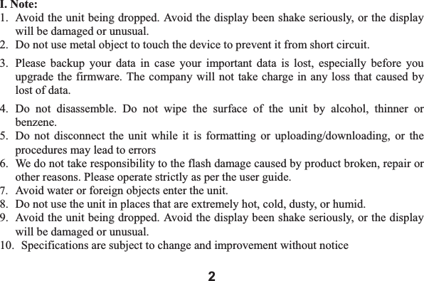 2I. Note: 1. Avoid the unit being dropped. Avoid the display been shake seriously, or the display will be damaged or unusual. 2. Do not use metal object to touch the device to prevent it from short circuit.   3. Please backup your data in case your important data is lost, especially before you upgrade the firmware. The company will not take charge in any loss that caused by lost of data.     4. Do not disassemble. Do not wipe the surface of the unit by alcohol, thinner or benzene.5. Do not disconnect the unit while it is formatting or uploading/downloading, or the procedures may lead to errors   6. We do not take responsibility to the flash damage caused by product broken, repair or other reasons. Please operate strictly as per the user guide.     7. Avoid water or foreign objects enter the unit. 8. Do not use the unit in places that are extremely hot, cold, dusty, or humid. 9. Avoid the unit being dropped. Avoid the display been shake seriously, or the display will be damaged or unusual. 10.  Specifications are subject to change and improvement without notice 