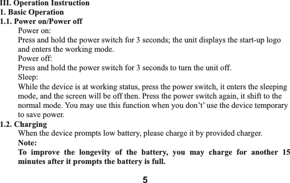 5III. Operation Instruction 1. Basic Operation 1.1. Power on/Power off Power on: Press and hold the power switch for 3 seconds; the unit displays the start-up logo and enters the working mode.   Power off: Press and hold the power switch for 3 seconds to turn the unit off.   Sleep:While the device is at working status, press the power switch, it enters the sleeping mode, and the screen will be off then. Press the power switch again, it shift to the normal mode. You may use this function when you don&rsquo;t&rsquo; use the device temporary to save power.   1.2. Charging When the device prompts low battery, please charge it by provided charger. Note:  To improve the longevity of the battery, you may charge for another 15 minutes after it prompts the battery is full. 
