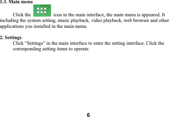 61.3. Main menu Click the    icon in the main interface, the main menu is appeared. It including the system setting, music playback, video playback, web browser and other applications you installed in the main menu.   2. Settings Click &ldquo;Settings&rdquo; in the main interface to enter the setting interface. Click the corresponding setting items to operate. 