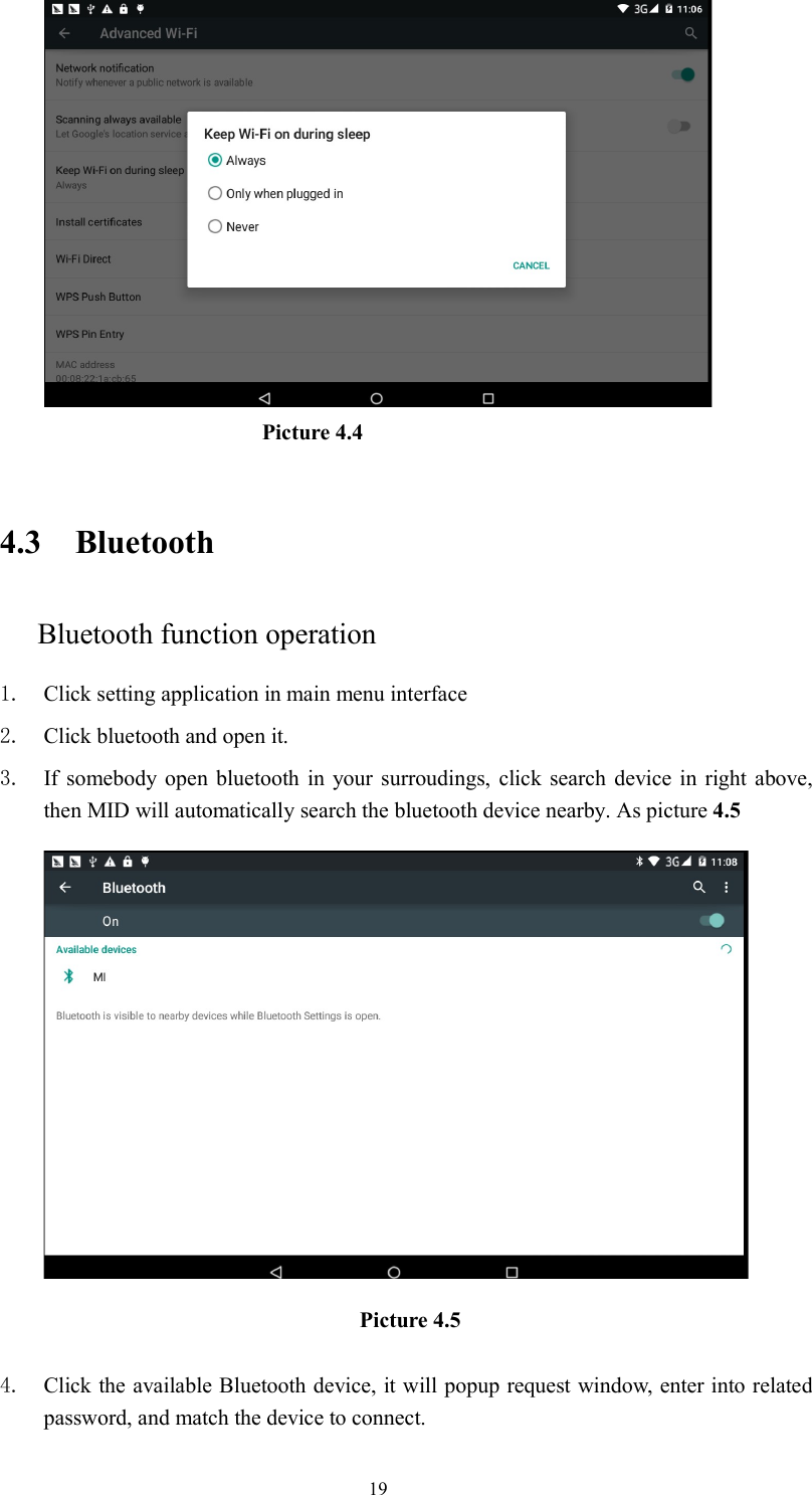      19                                 Picture 4.4     4.3 Bluetooth Bluetooth function operation 1. Click setting application in main menu interface 2. Click bluetooth and open it.   3. If somebody open  bluetooth in  your surroudings,  click  search  device in  right  above, then MID will automatically search the bluetooth device nearby. As picture 4.5  Picture 4.5    4. Click the available Bluetooth device, it will popup request window, enter into related password, and match the device to connect. 