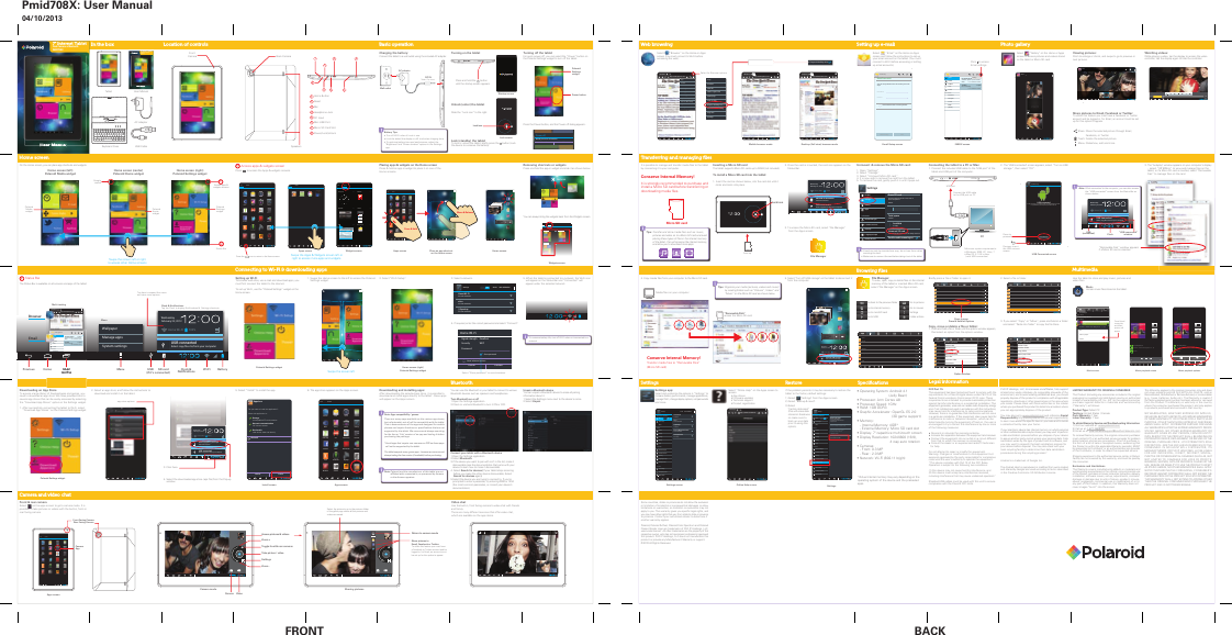 Pmid708X: User Manual04/10/2013User ManualTabletUSB CableKeyboard CaseAC AdapterRemoving shortcuts or widgetsPress and hold the app or widget and slide it as shown below.You can always bring the widgets back from the Widgets screen.1. Swipe the Home screen to the left to access the Polaroid     Settings widget.RemoveSwipe the screen leftBrowserEmailGalleryDeep in SpaceEighteen LiveWednesdayFebruary 22, 2012shun-iMac 100%Turn off USB storageSelect to turn off USB storageWIDGETSAPPSPolaroid Home6 x 5Polaroid Media6 x 5Polaroid Settings6 x 5FRONT BACKWIDGETSAPPSDownloadsAOLEmailTwitterYouTubeGalleryClockSoundHoundOnline HelpAdobe ReaderCameraTuneIn RadioSettingsNYTimes2IͤFH6XLWHCalculatorCalendarPowerFacebookKayakMusicBrowserMoviefoneEngadgetVideo chatUse the built-in, front facing camera to video chat with friends and family.There are many different services that offer video chat, which are available on the app stores.Apps screenCamera and video chatCameraAppTurning on the tabletUnlock (enter) the tabletSlide the &rdquo;Lock icon&rdquo; to the right.Lock (standby) the tabletTo lock or unlock the tablet, briefly press the     button (Lock the device to conserve the battery).Wed, February 22Charging the battery:Connect the tablet to a wall outlet using the included AC adapter.5. Select "Turn off USB storage" on the tablet to disconnect it from the computer.It is possible to manage and transfer media files to the tablet by connecting it to your computer. Conserve Internal Memory!It is strongly recommended to purchase and install a Micro SD card before transferring or downloading media files.2. The "USB connected" screen appears, select &ldquo;Turn on USB     storage&rdquo;, then select &ldquo;OK&rdquo;.Battery Tips:s7XUQRII:L)LZKHQLWpVQRWLQXVHs/RFNWKHWDEOHWWKHGLVSOD\LVRIIWRVKRUWHQFKDUJLQJWLPHs7RRSWLPL]HEDWWHU\WLPHDQGSHUIRUPDQFHDGMXVWWKH%ULJKWQHVVDQG6FUHHQWLPHRXWRSWLRQVLQWKH6HWWLQJVDSSWall outletLocation of controls Basic operationIn the boxTransferring and managing ﬁlesHome screenLock screenLock iconRestoreTurning off the tabletFor quick power-off, you can select the &ldquo;Power&rdquo; button on the Polaroid Settings widget to turn off the tablet.Press the Power button, and the Power off dialog appears.Select         &ldquo;Email&rdquo; on the Home or Apps screen and follow the instructions to set up your email account on the tablet. (You must connect to Wi-Fi before accessing or setting up email accounts).        &ldquo;E  &ldquo;ESelect         &ldquo;Gallery&rdquo; on the Home or Apps screen to access pictures and videos stored on the tablet or Micro SD card.Viewing pictures:Pinch to enlarge or shrink, and swipe to go to previous or next pictures.Share pictures to Email, Facebook or Twitter:To utilize this feature you must have a Facebook or Twitter account and be logged in, for Email, an account must be set up for this option to appear.Share: Share the selected picture through Email,              Facebook, or TwitterTrash: Delete the selected pictureMenu: Slideshow, edit and morePhoto gallerySetting up e-mailOn the Home screen, you can place app shortcuts and widgets.Apps screen Home screenPlace an app shortcut on the Home screenUnmount  &amp; remove the Micro SD card:1. Open &ldquo;Settings&rdquo;2. Select &ldquo;Storage&rdquo;3. Select &ldquo;Unmount Micro SD card&rdquo;4. It is now safe to remove the card from the tablet.5. To remove the card, gently push it in until it pops out.s$FDUGFDQRQO\EHLQVHUWHGRQHZD\GRQRWXVHIRUFHZKHQLQVHUWLQJWKHFDUGs0DNHVXUHWRXQPRXQWWKHFDUGEHIRUHWDNLQJLWRXWRIWKHWDEOHWSCAN ADD NETWORKTotal space1.62GBWIRELESS &amp; NETWORKSDEVICEWi-FiData usageMore...SoundDisplayStorageBatteryAppsPERSONALAccounts &amp; syncLocation servicesSecurityLanguage &amp; inputBackup &amp; resetSYSTEMAccessibilityDeveloper optionsApps20.79MBDownloads3.59MBAvailable1.60GBErase SD cardErases all data on the SD card, such asmusic and photosEXTSDTotal space3.69GBAvailable3.47GBUnmount SD cardUnmount the SD card so you can safely remove itEnable media scanning onUSBHOST1Mount SD cardInsert an SD card for mountingEnable media scanning onONAbout deviceSettingsInserting a Micro SD cardThe tablet supports Micro SD cards up to 32GB (not included). To install a Micro SD card into the tablet:1. Insert the card as shown below, into the card slot until it clicks and locks into place.  2. Once the card is mounted, the card icon appears on the     Status Bar.3. To access the Micro SD card, select "File Manager"      from the Apps screen.Select &ldquo;Online Help&rdquo; on the Apps screen to access:sApp storessFirmware updatessTechnical supportsProduct registrationOnline helpFile Manager &ldquo;Home&rdquo; screen4. Copy media files from your computer to the Micro SD card.3. The "Autoplay" window appears on your computer's display -  select &ldquo;INTERNAL&rdquo; to view and manage files on the tablet, RU if a Micro SD card is inserted, select &ldquo;Removable Disk&rdquo; to manage files on the card.Transfer media files to &ldquo;Removable Disk&rdquo;(Micro SD card)Conserve Internal Memory!Media files on your computerWatching videos:While playing a video, tap the display to access the video controller, tap the display again to hide the controller.Albumssdcard20extsd4BG_extra12Select        &ldquo;Browser&rdquo; on the Home or Apps screen (You must connect to Wi-Fi before accessing the web).       &ldquo; &ldquo;Web browsinghttp://www.nytimes.comThe New Y..http://www.nytimes.comThe New Y..MultimediaUse the tablet to store and play music, pictures and video files. MusicAccess music files stored on the tablet.        Access apps &amp; widgets screenPress       to access the Apps &amp; widgets screens.1Home screen (right)Polaroid Settings widgetSwipe the screen left or rightto access other Home screensWidgets screenApps screenSwipe the Apps &amp; Widgets screen left orright to access more apps and widgets.Install screen        Status BarThe Status Bar is available on all screens and apps of the tablet.2MultitaskingMenu Clock &amp;NotificationsWi-Fi BatterySD cardWednesdayFebruary 22, 2012Home Wi-Fi 100%USB connectedSelect cop\ͤOHVWRIrom your computerBrowserhttp://www.nytimes.comThe New Y..EmailMultiMultitaskingtaskingptab701@gmail.comDraftsOutboxSentALL FOLDERSTrashPersonalReceiptsTravelWork[Gmail]InboxPOLAROID TABLETSoftware Update on your Polaroidtablet2:00pm&mdash; To view this emailJoe AllenLet&rsquo;s meet today1:12pm&mdash; To view this emailDraftsOutboxInboxPrevious HomeMulti-tasking Clock &amp; NotificationsTap the Clock to display Notifications &amp;  Settings shortcutsWallpaperManage appsSystem settingsMenuPlacing apps &amp; widgets on the Home screenPress &amp; hold an app or widget to place it on one of the  Home screens.7RFRQVHUvHEDWWHU\OLIHWXUQRII:L)LZKHQQRWFRQQHFWHGWRDQHWZRUN3. Select a network.4. If required, enter the correct password and select &ldquo;Connect&rdquo;.Setting up Wi-FiTo browse web sites, use e-mail and download apps, you must first connect the tablet to the internet. To set up Wi-Fi, use the &ldquo;Polaroid Settings&rdquo; widget on the Home screen.2. Select &ldquo;Wi-Fi Setup&rdquo;. 5. When the tablet is connected to a network, the Wi-Fi icon will appear on the Status Bar and &ldquo;Connected&rdquo; will appear under the selected network.Connecting to Wi-Fi &amp; downloading appsSettings SCAN ADD NETWORKHome Wi-FiSecured with WPA2sticsSecured with WPA2(*)hpsetupSecured with WPA2ONTap here to expand the menuand view more optionsConnecting the tablet to a PC or Mac:1. Connect the included USB cable to the "USB port" of the     tablet and USB port of the computer.USBPowerWednesdayFebruary 22, 2012shun-iMac 100%USB connectedSelect cop\ͤOHVWRIrom your computersdcard is mountedsdcard is mountedNote::KLOHFRQQHFWHGWRWKHFRPSXWHU\RXFDQDOVRDFFHVVWKH&ldquo;U6BFRQQHFWHGrVFUHHQIURPWKH6WDWXVBDUDVVKRZQEHORZUSB(connected)WednesdayFebruary 22, 2012Home Wi-Fi 100%USB connectedSelect cop\ͤOHVWRIrom your computer&ldquo;USB connected&rdquo;windowClockUSB Connected screen&ldquo;Removable Disk&rdquo;access the Micro SD cardFiFile le MaMananager ger &ldquo;H&ldquo;Home&rdquo; ome&rdquo; scrscreeeennTips: 7UDQVIHUDQGVWRUHPHGLDILOHVVXFKDVPXVLFSLFWXUHVDQGYLGHRRQWRDMLFUR6'FDUGDQGDYRLGSODFLQJWKHVHW\SHVRIILOHVLQWKHLQWHUQDOPHPRU\RIWKHWDEOHWWKLVZLOOFRQVHUvHWKHLQWHUQDOPHPRU\DQGDOORZ\RXWRGRZQORDGPRUHDSSVTips:OUJDQL]H\RXUPHGLDSLFWXUHVYLGHRVDQGPXVLFE\FUHDWLQJIROGHUVVXFKDV&ldquo;3LFWXUHVr9LGHRVrDQGq0XVLF&rdquo;RQWKH0LFUR6'FDUGDVVKRZQEHORZSettings app:Select and customize the options in &ldquo;Settings&rdquo; to increase battery performance, manage applications, manage Wi-Fi, change display options, set passwords and more.SettingsAccount setupEmail accountYou can set up email for most accounts in just a fewsteps.Email addressPasswordSend email from this account by defaultManual setup NextINBOX screenEmail Setup screenDownloading and installing apps:After downloading the selected app store, it is possible to download and install apps directly to the tablet - these apps will appear on the Apps screen. Note: Apps compatibility / games:There are many apps available on the various app stores, but unfortunately not all will be compatible with the tablet. This is because some of the apps are designed for mobile phones and require functions or specifications that are not supported by the tablet. We recommend always searching for the free or "Lite" version of an app and testing it before purchasing the paid app.*Avoid apps that require rear cameras or GPS as these apps   will not be supported by the tablet.The tablet supports many game apps - however we recommend always testing the free version (if available) before purchasing.Downloading an App StoreTo access a large library of free/paid apps and games, you need to download an app store. We have provided links to several app stores that can be easily accessed by selecting the &ldquo;Download App Stores&rdquo; option on the Settings widget.1. After successfully connecting the tablet to Wi-Fi, select     &ldquo;Download App Stores&rdquo; on the Polaroid Settings widget.3. Click here.4. Select the downloaded app store (.apk file) from the Pop-up     window.Polaroid Settings widget2. Select an app store, and follow the instructions to     download and install it on the tablet.BrowserFacebookEmailGalleryPowerDeep in SpaceEighteen Live(if it&rsquo;s connected)Home Wi-FiSignal strengthSecurityExcellentWEPPasswordShow advanced optionsCancel ConnectShow passwordSelect &ldquo;Show password&rdquo; to avoid mistakes.Mobile browser mode Desktop (Full view) browser modeWednesdayFebruary 22, 2012Home Wi-Fi 100%Amazon_Appstore_release.apk3:46PMDownload completeUSB connectedSelect cop\ͤOHVWRIrom your computerApps screenPolaroid Settings widget5. Select &ldquo;Install&rdquo; to install the app.  6. The app store appears on the Apps screen.Startup screenPress and hold the       button until the startup screen appears.Note: Polaroid and the manufacturer of this tablet are not affiliated with, connected to, or sponsored by Amazon or the Amazon appstore.&ldquo;Removable Disk&rdquo; window appears if a Micro SD card is insertedPower buttonPolaroidSettingswidgetOnline HelpPower offWould you like to shut down?Cancel OKWidgets screenapp store optionsCancel InstallDo you want to install this application?Allow this application to:Storagemodify/delete SD card contentsShow allNewtork communicationfull Internet accessDevicecallsread device state and identityAppstoreClockFacebookEngadgetSoundHoundDownloadsOnline HelpKayakAOLMusicBrowser EmailSettingsAdobe ReaderNYTimesTwitterYouTubeMoviefone2IͤFH6XLWHCameraCalculatorCalendarGalleryTuneIn RadioWIDGETSAPPSAppstoreAlbums4:480:08USB Mass StorageUSB connectedYou have connected to your computer via USB. Touch the button below if you wantto cop\ͤOHVEHWZHHQyour computer and your Android&rsquo;s SD card.Turn on USB storageptab701@gmail.comDraftsOutboxSentALL FOLDERSTrashPersonalReceiptsTravelWork[Gmail]InboxPOLAROID TABLETSoftware Update on your Polaroidtablet2:00pm&mdash; To view this emailJoe AllenLet&rsquo;s meet today1:12pm&mdash; To view this emailSettings        &ldquo;Ga  &ldquo;GaPCConnect the USB cableto the USB port on PCUSB USB portMinimum system requirements:s:LQGRZV;39LVWDs0DF26;RUODWHU  (with USB connection)Speciﬁcations*Actual internal memory may vary depending on the operating system of the device and the preloaded apps.Front Camera       ClockFacebookEngadgetSoundHoundDownloadsOnline HelpKayakAOLMusicBrowser EmailSettingsAdobe ReaderNYTimesTwitterYouTubeMoviefone2IͤFH6XLWHCameraCalculatorCalendarGalleryTuneIn RadioPowerWIDGETSAPPSClockFacebookEngadgetSoundHoundDownloadsOnline HelpKayakAOLMusicBrowser EmailSettingsAdobe ReaderNYTimesTwitterYouTubeMoviefone2IͤFH6XLWHCameraCalculatorCalendarGalleryTuneIn RadioPowerWIDGETSAPPSWIDGETSAPPSPicasaAppstore AmazonMP3 KindleAnalog clock2 x 2Bookmark1 x 1Bookmarks3 x 3Calendar2 x 3Email3 x 2Email account1 x 1EmailINBOXptab701@gmail...POLAROID TABLETSoftware Update on your Polaroidtablet2:00pm&mdash; To view this emailJoe AllenLet&rsquo;s meet today1:12pm&mdash; To view this email0TUESep 27Bake Cookies &amp;Make Ice Cream2pm - 3pmMountain ViewTime machinedemo for Serge3pm - 4pmBlue Police PublicStop machineuprising4pm - 5pmWIDGETSAPPSSettings screenSettings SCAN ADD NETWORKHome Wi-FiConnectedWIRELESS &amp; NETWORKSDEVICEWi-FiData usageMore...SoundDisplayStorageBatteryAppsPERSONALAccounts &amp; syncLocation servicesSecurityLanguage &amp; inputBackup &amp; resetSYSTEMAccessibilityDeveloper optionssticsSecured with WPA2(*)hpsetupConnectedBerison MIFI4500L 4404Secured with WPA2ABCD_NetworkNot in rangeONAbout deviceOnline Help screenhttp://www.southerntel...Polaroid SuppIf the problem persists it may be necessary to restore the tablet to the factory default settings:1) Select        "Settings" from the Apps screen.2) Select "Backup &amp; reset".3)   1) Select        "Settings" from the Apps screen.1) Select        "Settings" from the Apps screen.SettingsSettingsBACKUP &amp; RESTOREWIRELESS &amp; NETWORKSDEVICEWi-FiData usageMore...SoundDisplayStorageBatteryAppsPERSONALAccounts &amp; syncLocation servicesSecurityLanguage &amp; inputBackup &amp; resetSYSTEMAccessibilityDeveloper optionsPERSONAL DATABack up my dataBack up app data. Wi-Fipasswords, and other settings toGoogle serversAutomatic restoreWhen reinstalling an app, restore backed up settings and dataBack up my dataBack up to debug-only private cacheFactory data resetErases all data on tabletONAbout deviceMusic playback screen4:480:08The Rolling StonesJump Back - The Best of The RROOLQJ6WRQHVopMiss YouMusic playback options4:480:08The Rolling StonesJump Back - The Best of The RROOLQJ6WRQHVopMiss You4:480:08Party shuffleDelete Sound effectsAdd to playlistLibraryMusic screenArtists Albums Songs PlaylistsRoyal Bangs1 albumThe Rolling Stones1 albumJump Back - The Best Of The RROOLQJ6WRQHVo1 songJump Back - The Best Of The Rolling Stones, &lsquo;1 -p3PlayAdd to playlistDeletePress &amp; hold a song title, and these options will appearhttp://www.nytimes.comThe New Y..StopForwardNew tabNew incognito tabShare pageFind on pageRequest desktop siteSave for offline readingPage infoSettingsMove &amp; ReleasePress &amp; HoldPress the          icon to return to the Home screenHome screen (center)Polaroid Home widgetGooglesearchHome screen (right)Polaroid Settings widgetPolaroidHomewidgetPolaroidSettingswidgetStatus Bar2Access apps &amp;widgets screens1Home screen (left)Polaroid Media widgetPolaroidMediawidgetRequest desktop site Request desktop siteStopForwardNew tabNew incognito tabShare pageFind on pageRequest desktop siteSave for offline readingPage infoSettingsSelect for Browser optionsClick   to accessEmail settingsPrevious to exitthe USB connectscreenPress to proceedSpeakersBack CameraLegal informationFCC Part 15:This equipment has been tested and found to comply with the requirements for a Class B digital device under Part 15 of the Federal Communications Commission (FCC) rules. These requirements are intended to provide reasonable protection against harmful interference in a residential installation. This equipment generates, uses and can radiate radio frequency energy and, if not installed and used in accordance with the instructions, may cause harmful interference to radio communications. However, there is no guarantee that interference will not occur in a particular installation. If this equipment does cause harmful interference to radio or television reception, which can be determined by turning the equipment off and on, the user is encouraged to try to correct the interference by one or more of the following measures:Ɣ Re-orient or relocate the receiving antenna.Ɣ Increase the separation between the equipment and receiver.Ɣ Connect the equipment into an outlet on a circuit different from that to which the receiver is connected.Ɣ&amp;RQVXOWWKHGHDOHURUDQH[SHULHQFHGUDGLR79WHFKQLFLDQfor help.Do not attempt to repair or modify this equipment.Warning: Changes or modifications to this equipment not expressly approved by the party responsible for compliance FRXOGYRLGWKHXVHUpVDXWKRULW\WRRSHUDWHWKHHTXLSPHQW&ldquo;This device complies with Part 15 of the FCC Rules. Operation is subject to the following two conditions:(1) this device may not cause harmful interference, and(2) this device must accept any interference received, including interference that may cause undesired operation.&rdquo;Shielded USB cables must be used with this unit to ensure compliance with the Class B FCC limits.PLR IP Holdings, LLC, its licensees and affiliates, fully support all electronic waste initiatives. As responsible stewards of the environment, and to avoid violating established laws, you should properly dispose of this product in compliance with all applicable regulations, directives or other governances in the area where you reside. Please check with local authorities or the retailer where you purchased this product to determine a location where you can appropriately dispose of the product.You may also go to www.polaroid.com and reference Social Responsibility http://www.polaroid.com/social-responsibility to learn more about the specific laws in your area and to locate a collection facility near your home.If your electronic device has internal memory on which personal or other confidential data may be stored, you may want to perform a data sanitization process before you dispose of your device to assure another party cannot access your personal data. Data sanitization varies by the type of product and its software, and you may want to research the best sanitization process for your device before disposal.  You may also check with your local recycling facility to determine their data sanitization procedures during the recycling process.&rdquo;  Android is a trademark of Google Inc.The Android robot is reproduced or modified from work created and shared by Google and used according to terms described in the Creative Commons 3.0 Attribution License. Limited WarrantyLIMITED WARRANTY TO ORIGINAL CONSUMER This Product (including any accessories included in the original packaging) as supplied and distributed new by an authorized retailer is warranted by AIT, Inc. (AIT) to the original consumer purchaser against defects in materials and workmanship (&ldquo;Warranty&rdquo;) as follows:Product Type: Tablet  PCTerritory: United States / CanadaParts Warranty: 1 YearLabor Warranty: 1 Year To obtain Warranty Service and Troubleshooting Information:9LVLWRXUZHEVLWHDWwww.polaroid.com2) Call us at: 3) Email us at: polaroidtabletsupport@southerntelecom.comTo receive Warranty service, the original consumer purchaser must contact AIT, or an authorized service provider for problem determination and service procedures. Proof of purchase in the form of a bill of sale or receipted invoice, evidencing that the Product is within the applicable Warranty period(s), MUST be presented to Distributor, or an authorized service provider of the Distributor, in order to obtain the requested service.Shipping expenses to the authorized service center or Return Facility are not covered by this warranty, and must be paid by the consumer.   Exclusions and Limitations   This Warranty covers manufacturing defects in materials and workmanship encountered in the normal, noncommercial use of the Product, and does not cover consumer instruction, delivery, installation, software issues, set-up, adjustments, cosmetic damage or damage due to acts of nature, accident, misuse, abuse, negligence, commercial use or modification of, or to any part of the Product. In addition, this Warranty does not cover images &ldquo;burnt&rdquo; into the screen.  This Warranty applies to the original consumer only and does not cover products sold AS IS or WITH ALL FAULTS, sold as Reconditioned, Refurbished or Remanufactured, or consumables (e.g., fuses, batteries, bulbs etc.). The Warranty is invalid if the factory-applied serial number has been altered or removed from the Product. This Warranty is valid only in the country where the consumer purchased the product, and only applies to products purchased and serviced in that country.12:$55$17,(6:+(7+(5(;35(6625,03/,('INCLUDING, BUT NOT LIMITED TO, ANY IMPLIED WARRANTIES OF MERCHANTABILITY OR FITNESS FOR A PARTICULAR 385326(27+(57+$17+26((;35(66/<'(6&amp;5,%(' $%29(6+$//$33/<',675,%8725)857+(5',6&amp;/$,06 $//:$55$17,(6$)7(57+((;35(66:$55$17<3(5,2' 67$7('$%29(1227+(5(;35(66:$55$17<25*8$5$17<*,9(1%<$1<3(5621),5025(17,7< WITH RESPECT TO THE PRODUCT SHALL BE BINDING ON DISTRIBUTOR. REPAIR, REPLACEMENT, OR REFUND OF THE 25,*,1$/385&amp;+$6(35,&amp;($7',675,%8725p662/(',6&amp;5(7,21$5(7+((;&amp;/86,9(5(0(',(62)7+(&amp;21680(5,112(9(17:,//',675,%8725,76MANUFACTURERS, OR PLR IP HOLDINGS, LLC BE LIABLE FOR ANY INCIDENTAL, DIRECT, INDIRECT, SPECIAL, 381,7,9(25&amp;216(48(17,$/'$0$*(668&amp;+$6%87 NOT LIMITED TO, DAMAGES FOR LOSS OF PROFITS, %86,1(666$9,1*6'$7$255(&amp;25'6&amp;$86('%<7+( 86(0,686(25,1$%,/,7<7286(7+(352'8&amp;7(;&amp;(37AS STATED HEREIN, NO OTHER WARRANTIES SHALL APPLY.  127:,7+67$1',1*7+()25(*2,1*&amp;21680(5p65(&amp;29(5<$*$,167',675,%87256+$//127(;&amp;(('7+( PURCHASE PRICE OF THE PRODUCT SOLD BY DISTRIBUTOR.  7+,6:$55$17<6+$//127(;7(1'72$1<21(27+(5 THAN THE ORIGINAL CONSUMER WHO PURCHASED THE PRODUCT AND IS NOT TRANSFERABLE.  Some countries, states or provinces do not allow the exclusion or limitation of incidental or consequential damages or allow limitations on warranties, so limitation or exclusions may not apply to you. This warranty gives you specific legal rights, and you may have other rights that vary from state to state or province to province. Contact your authorized retailer to determine if another warranty applies.  Polaroid, Polaroid &amp; Pixel, Polaroid Color Spectrum and Polaroid Classic Border Logo are trademarks of PLR IP Holdings, LLC, used under license.  All other trademarks are the property of the respective owner, who has not sponsored, endorsed or approved this product. PLR IP Holdings, LLC does not manufacture this product or provide any Manufacturer's Warranty or support.&copy; 2012 All Rights Reserved               Camera mode Sharing picturesFront &amp; rear cameraSelect        on the apps screen to go to camera mode. It is possibile to take pictures or videos with the built-in, front or rear facing camera.      Select        on the apps screen to go to camera mode. It is Select        on the apps screen to go to camera mode. It is Select        on the apps screen to go to camera mode. It is Select        on the apps screen to go to camera mode. It is Camera VideoSettingsZoom -Toggle front &amp; rear camerasZoom +Take picture / videoAccess pictures &amp; videos Return to camera modeShare pictures to Email, Facebook or Twitter:To utilize this feature you must have a Facebook or Twitter account and be logged in, for Email, an account must be set up for this option to appear.Select the picture to go to the pictures folder of the gallery app where all the pictures and videos are saved.Front Facing CameraRear Facing CameraPmid708XPmid708XUser ManualUser ManualUser ManualUser ManualUser ManualBluetoothYou can use the Bluetooth in your tablet to connect to various Bluetooth devices such as speakers and headphones.Turn Bluetooth on or off1 Open the Settings application.2 Check or uncheck Bluetooth to turn it ON or OFF.Connect your tablet with a Bluetooth device1.Open the Settings application.2.Select Bluetooth.3.If the device you want to pair with isn&rsquo;t in the list, make it    discoverable.(see the documentation that came with your    device to learn how to make it discoverable).4. Select Search for devices (If your tablet stops scanning     before you make the other device discoverable, Select    Search for devices again).5.Select the device you are trying to connect to. If you&rsquo;re    prompted to enter a passcode, try entering 0000 or 1234   (the most common passcodes, or consult your device&lsquo;s    documentation).Unpair a Bluetooth deviceYou can unpair a Bluetooth device to erase all pairing information about it.1.Select the Settings menu next to the device&rsquo;s name.2.Select Unpair.s2SHUDWLQJ6\VWHP$QGURLG                                 (Jelly Bean)s3URFHVVRU$UP&amp;RUWH[$s3URFHVVRU6SHHG*+]s5$0*%''5s*UDSKLF$FFHOHUDWRU2SHQ*/(6                                    (3D game support)s0HPRU\   - Internal Memory: 4GB*    - External Memory: Micro SD card slot s'LVSOD\FDSDFLWLYHPXOWLWRXFKVFUHHQs'LVSOD\5HVROXWLRQ;                                  4 way auto rotations&amp;DPHUDV   - Front: 0.3 MP   - Rear : 2.0 MPs1HWZRUN:L)LEJQAC adapterDC 5VTablet (Top view)Headphone JackMini USB PortMicPower/Lock/UnlockResetDC InputMicro SD Card SlotHome Button112345678234 5 768Micro SD cardWed, February 22Lock iconFace up7&rdquo; Internet TabletDual Cameras + BluetoothPMID708XPmid708XPmid708XUser ManualUser ManualUser ManualUser ManualUser Manual7&rdquo; Internet TabletDual Cameras + BluetoothPMID708XSelect "Factory data reset" (this will erase data stored on thedevice so make sure to back up your data prior to using this option).File Manager:To view, open, copy or delete files on the internal memory of the tablet or inserted Micro SD card, select "File Manager" on the Apps screen.Briefly press a file or folder to open it. Copy, move or delete a file or folder:1. Press and hold a file or folder until the options window appears,     then select an option from the options window.2. Select a file or folder.3. If you select &ldquo;Copy&rdquo; or &ldquo;Move&rdquo;, press and hold on a folder    and select &ldquo;Paste into folder&rdquo; to copy the file there.Browsing ﬁlesGo back to the previous folderGo to internal memoryGo to microSD cardGo to USBSDGo to picturesGo to moviesSettingsFolder actionsFile Managerslackergameloftdownload445HDGHUHiking_pics_Feb_2012LOST.DIRDCIMLWHPVGUZ1 items      -drw1 items      -drw5 items      -drw4 items      -drw0 items      -drw1 items      -drw/mnt/sdcardSDslackergameloftdownload445HDGHUHiking_pics_Feb_2012LOST.DIRDCIMLWHPVGUZ1 items      -drw1 items      -drw5 items      -drw4 items      -drw0 items      -drw1 items      -drw/mnt/sdcardSDPress to openPress &amp; Hold for Optionsslackergameloftdownload445HDGHUHiking_pics_Feb_2012LOST.DIRDCIMLWHPVGUZ1 items      -drw1 items      -drw5 items      -drw4 items      -drw0 items      -drw1 items      -drw/mnt/sdcardSDFolder operationsDelete FolderRename FolderCopy FolderMove (Cut) FolderZip FolderPaste into folderExtract hereslackergameloftdownload445HDGHUHiking_pics_Feb_2012LOST.DIRDCIMLWHPVGUZ1 items      -drw1 items      -drw5 items      -drw4 items      -drw0 items      -drw1 items      -drw/mnt/sdcardSDslackergameloftdownload445HDGHUHiking_pics_Feb_2012LOST.DIRDCIMLWHPVGUZ1 items      -drw1 items      -drw5 items      -drw4 items      -drw0 items      -drw1 items      -drw/mnt/sdcardSDFolder operationsDelete FolderRename FolderCopy FolderMove (Cut) FolderZip FolderPaste into folderExtract hereOption window