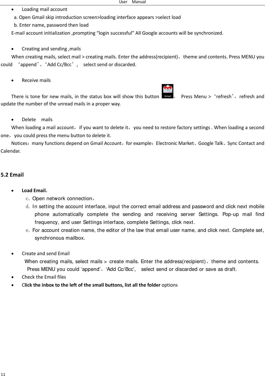 UserManual11 Loadingmailaccounta.OpenGmailskipintroductionscreen>loadinginterfaceappears>selectloadb.Entername,passwordthenloadE‐mailaccountinitialization,prompting&ldquo;loginsuccessful&rdquo;AllGoogleaccountswillbesynchronized. Creatingandsending,mailsWhencreatingmails,selectmail>creatingmails.Entertheaddress(recipient)⃝themeandcontents.PressMENUyoucould&lsquo;append&rsquo;⃝&lsquo;AddCc/Bcc&rsquo;,selectsendordiscarded. ReceivemailsThereistonefornewmails,inthestatusboxwillshowthisbutton，PressMenu>&lsquo;refresh&rsquo;，refreshandupdatethenumberoftheunreadmailsinaproperway.  DeletemailsWhenloadingamailaccount，ifyouwanttodeleteit，youneedtorestorefactorysettings.Whenloadingasecondone，youcouldpressthemenubuttontodeleteit.NoticesmanyfunctionsdependonGmailAccount，forexampleElectronicMarket⃝GoogleTalk⃝SyncContactandCalendar.5.2Email LoadEmail.c. Open network connection， d. In setting the account interface, input the correct email address and password and click next mobile phone automatically complete the sending and receiving server Settings. Pop-up mail find frequency, and user Settings interface, complete Settings, click next. e. For account creation name, the editor of the law that email user name, and click next. Complete set, synchronous mailbox.   CreateandsendEmailWhen creating mails, select mails >  create mails. Enter the address(recipient)⃝theme and contents. Press MENU you could &lsquo;append&rsquo;⃝&lsquo;Add Cc/Bcc&rsquo;,    select send or discarded or save as draft. ChecktheEmailfiles Clicktheinboxtotheleftofthesmallbuttons,listallthefolderoptions