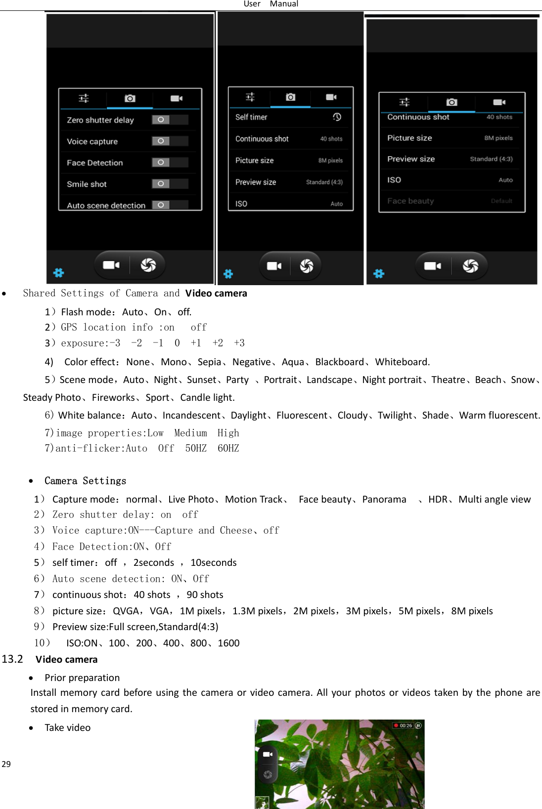 UserManual29 Shared Settings of Camera and Videocamera 1FlashmodeAuto⃝On⃝off.   2GPS location info :on   off 3exposure:-3  -2  -1  0  +1  +2  +3 4)ColoreffectNone⃝Mono⃝Sepia⃝Negative⃝Aqua⃝Blackboard⃝Whiteboard.5Scenemode，Auto⃝Night⃝Sunset⃝Party⃝Portrait⃝Landscape⃝Nightportrait⃝Theatre⃝Beach⃝Snow⃝SteadyPhoto⃝Fireworks⃝Sport⃝Candlelight.  6)WhitebalanceAuto⃝Incandescent⃝Daylight⃝Fluorescent⃝Cloudy⃝Twilight⃝Shade⃝Warmfluorescent.7)image properties:Low  Medium  High7)anti-flicker:Auto  Off  50HZ  60HZ   Camera Settings 1 Capturemodenormal⃝LivePhoto⃝MotionTrack⃝Facebeauty⃝Panorama⃝HDR⃝Multiangleview2 Zero shutter delay: on  off 3 Voice capture:ON---Capture and Cheese⃝off 4 Face Detection:ON⃝Off 5 selftimeroff，2seconds，10seconds6 Auto scene detection: ON⃝Off 7 continuousshot40shots，90shots8 picturesizeQVGA，VGA，1Mpixels，1.3Mpixels，2Mpixels，3Mpixels，5Mpixels，8Mpixels 9 Previewsize:Fullscreen,Standard(4:3) 10 ISO:ON⃝100⃝200⃝400⃝800⃝1600 13.2Videocamera PriorpreparationInstallmemorycardbeforeusingthecameraorvideocamera.Allyourphotosorvideostakenbythephonearestoredinmemorycard. Takevideo