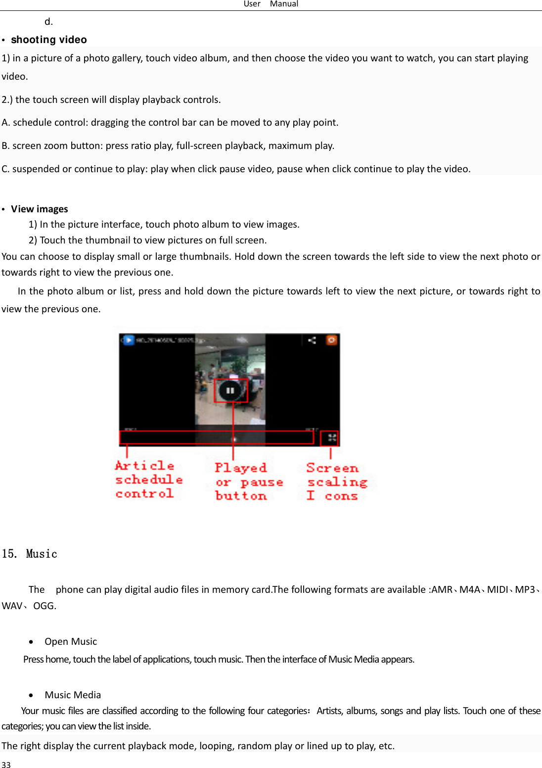 UserManual33d.  &bull;  shooting video 1)inapictureofaphotogallery,touchvideoalbum,andthenchoosethevideoyouwanttowatch,youcanstartplayingvideo.2.)thetouchscreenwilldisplayplaybackcontrols.A.schedulecontrol:draggingthecontrolbarcanbemovedtoanyplaypoint.B.screenzoombutton:pressratioplay,full‐screenplayback,maximumplay.C.suspendedorcontinuetoplay:playwhenclickpausevideo,pausewhenclickcontinuetoplaythevideo.&bull;  Viewimages1)Inthepictureinterface,touchphotoalbumtoviewimages.2)Touchthethumbnailtoviewpicturesonfullscreen.Youcanchoosetodisplaysmallorlargethumbnails.Holddownthescreentowardstheleftsidetoviewthenextphotoortowardsrighttoviewthepreviousone.Inthephotoalbumorlist,pressandholddownthepicturetowardslefttoviewthenextpicture,ortowardsrighttoviewthepreviousone.15. Music Thephonecanplaydigitalaudiofilesinmemorycard.Thefollowingformatsareavailable:AMR⃝M4A⃝MIDI⃝MP3⃝WAV⃝OGG.  OpenMusicPresshome,touchthelabelofapplications,touchmusic.ThentheinterfaceofMusicMediaappears. MusicMediaYourmusicfilesareclassifiedaccordingtothefollowingfourcategoriesArtists,albums,songsandplaylists.Touchoneofthesecategories;youcanviewthelistinside.Therightdisplaythecurrentplaybackmode,looping,randomplayorlineduptoplay,etc.