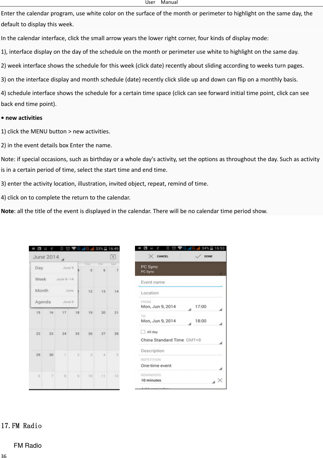 UserManual36Enterthecalendarprogram,usewhitecoloronthesurfaceofthemonthorperimetertohighlightonthesameday,thedefaulttodisplaythisweek.Inthecalendarinterface,clickthesmallarrowyearsthelowerrightcorner,fourkindsofdisplaymode:1),interfacedisplayonthedayofthescheduleonthemonthorperimeterusewhitetohighlightonthesameday.2)weekinterfaceshowsthescheduleforthisweek(clickdate)recentlyaboutslidingaccordingtoweeksturnpages.3)ontheinterfacedisplayandmonthschedule(date)recentlyclickslideupanddowncanfliponamonthlybasis.4)scheduleinterfaceshowsthescheduleforacertaintimespace(clickcanseeforwardinitialtimepoint,clickcanseebackendtimepoint).&bull;newactivities1)clicktheMENUbutton>newactivities.2)intheeventdetailsboxEnterthename.Note:ifspecialoccasions,suchasbirthdayorawholeday'sactivity,settheoptionsasthroughouttheday.Suchasactivityisinacertainperiodoftime,selectthestarttimeandendtime.3)entertheactivitylocation,illustration,invitedobject,repeat,remindoftime.4)clickontocompletethereturntothecalendar.Note:allthetitleoftheeventisdisplayedinthecalendar.Therewillbenocalendartimeperiodshow.           17.FM Radio FM Radio   