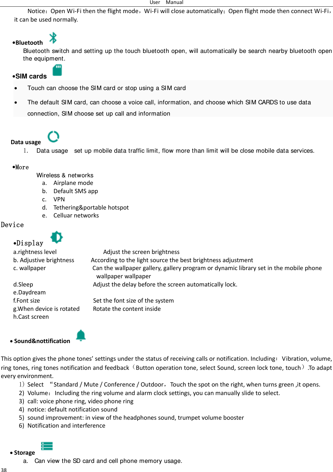 UserManual38NoticeOpenWi‐Fithentheflightmode，Wi‐FiwillcloseautomaticallyOpenflightmodethenconnectWi‐Fi，itcanbeusednormally.&bull;Bluetooth Bluetooth switch and setting up the touch bluetooth open, will automatically be search nearby bluetooth open the equipment. &bull;SIM cards    Touch can choose the SI M card or stop using a SI M card  The default SI M card, can choose a voice call, information, and choose which SI M CARDS to use data connection, SIM choose set up call and information  Datausage 1. Data usage    set up mobile data traffic limit, flow more than limit will be close mobile data services.  &bull;More Wireless &amp; networks a. Airplanemodeb. DefaultSMSappc. VPNd. Tethering&amp;portablehotspote. CelluarnetworksDevice &bull;Display   a.rightnesslevelAdjustthescreenbrightnessb.AdjustivebrightnessAccordingtothelightsourcethebestbrightnessadjustmentc.wallpaperCanthewallpapergallery,galleryprogramordynamiclibrarysetinthemobilephonewallpaperwallpaperd.SleepAdjustthedelaybeforethescreenautomaticallylock.e.Daydreamf.FontsizeSetthefontsizeofthesystemg.WhendeviceisrotatedRotatethecontentinsideh.Castscreen Sound&amp;nottification  Thisoptiongivesthephonetones&rsquo;settingsunderthestatusofreceivingcallsornotification.IncludingVibration,volume,ringtones,ringtonesnotificationandfeedbackButtonoperationtone,selectSound,screenlocktone,touch.Toadapteveryenvironment.1) Select&sbquo;Standard/Mute/Conference/Outdoor，Touchthespotontheright,whenturnsgreen,itopens. 2) VolumeIncludingtheringvolumeandalarmclocksettings,youcanmanuallyslidetoselect.3) call:voicephonering,videophonering4) notice:defaultnotificationsound5) soundimprovement:inviewoftheheadphonessound,trumpetvolumebooster6) Notificationandinterference Storage  a. Can view the SD card and cell phone memory usage.   