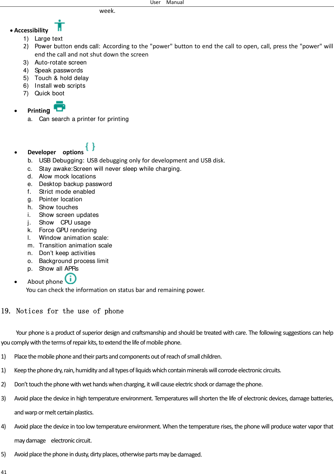 UserManual41week. Accessibility1) Large text 2) Power button ends call: Accordingtothe"power"buttontoendthecalltoopen,call,pressthe"power"willendthecallandnotshutdownthescreen3) Auto-rotate screen 4) Speak passwords 5) Touch &amp; hold delay 6) I nstall web scripts 7) Quick boot  Printing a. Can search a printer for printing    Developeroptions  b. USB Debugging: USBdebuggingonlyfordevelopmentandUSBdisk.c. Stay awake:Screen will never sleep while charging. d. Alow mock locations e. Desktop backup password f. Strict mode enabled g. Pointer location h. Show touches i. Show screen updates j. Show  CPU usage k. Force GPU rendering l. Window animation scale: m. Transition animation scale n. Don&rsquo;t keep activities o. Background process limit p. Show all APRs  Aboutphone  Youcanchecktheinformationonstatusbarandremainingpower.19. Notices for the use of phone Yourphoneisaproductofsuperiordesignandcraftsmanshipandshouldbetreatedwithcare.Thefollowingsuggestionscanhelpyoucomplywiththetermsofrepairkits,toextendthelifeofmobilephone.1) Placethemobilephoneandtheirpartsandcomponentsoutofreachofsmallchildren.1) Keepthephonedry,rain,humidityandalltypesofliquidswhichcontainmineralswillcorrodeelectroniccircuits.2) Don&rsquo;ttouchthephonewithwethandswhencharging,itwillcauseelectricshockordamagethephone.3) Avoidplacethedeviceinhightemperatureenvironment.Temperatureswillshortenthelifeofelectronicdevices,damagebatteries,andwarpormeltcertainplastics.4) Avoidplacethedeviceintoolowtemperatureenvironment.Whenthetemperaturerises,thephonewillproducewatervaporthatmaydamageelectroniccircuit.5) Avoidplacethephoneindusty,dirtyplaces,otherwisepartsmaybedamaged.