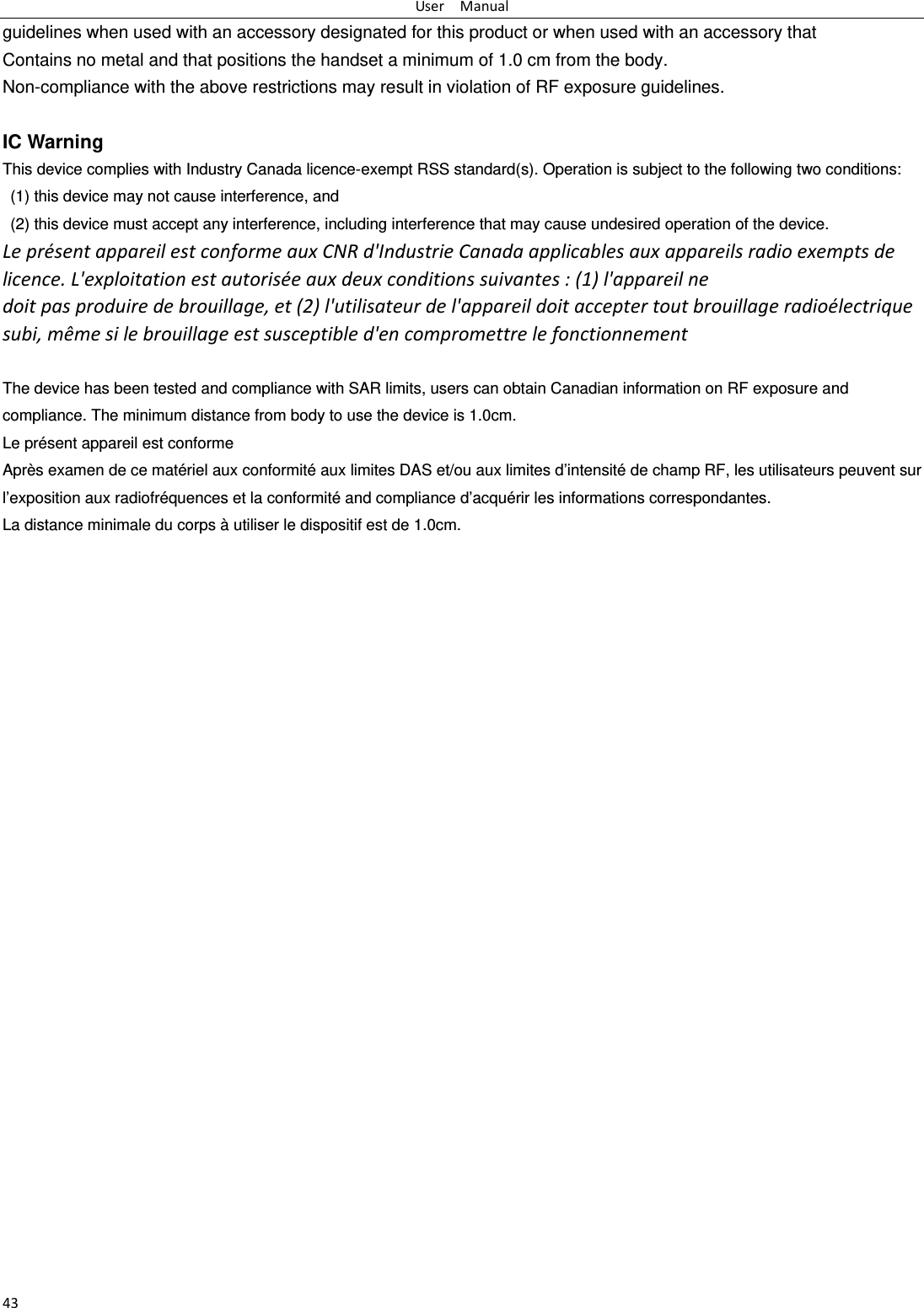 UserManual43guidelines when used with an accessory designated for this product or when used with an accessory that Contains no metal and that positions the handset a minimum of 1.0 cm from the body. Non-compliance with the above restrictions may result in violation of RF exposure guidelines.  IC Warning This device complies with Industry Canada licence-exempt RSS standard(s). Operation is subject to the following two conditions:   (1) this device may not cause interference, and   (2) this device must accept any interference, including interference that may cause undesired operation of the device. Lepr&eacute;sentappareilestconformeauxCNRd'IndustrieCanadaapplicablesauxappareilsradioexemptsdelicence.L'exploitationestautoris&eacute;eauxdeuxconditionssuivantes:(1)l'appareilnedoitpasproduiredebrouillage,et(2)l'utilisateurdel'appareildoitacceptertoutbrouillageradio&eacute;lectriquesubi,m&ecirc;mesilebrouillageestsusceptibled'encompromettrelefonctionnement The device has been tested and compliance with SAR limits, users can obtain Canadian information on RF exposure and compliance. The minimum distance from body to use the device is 1.0cm. Le pr&eacute;sent appareil est conformeApr&egrave;s examen de ce mat&eacute;riel aux conformit&eacute; aux limites DAS et/ou aux limites d&rsquo;intensit&eacute; de champ RF, les utilisateurs peuvent sur l&rsquo;exposition aux radiofr&eacute;quences et la conformit&eacute; and compliance d&rsquo;acqu&eacute;rir les informations correspondantes. La distance minimale du corps &agrave; utiliser le dispositif est de 1.0cm.  