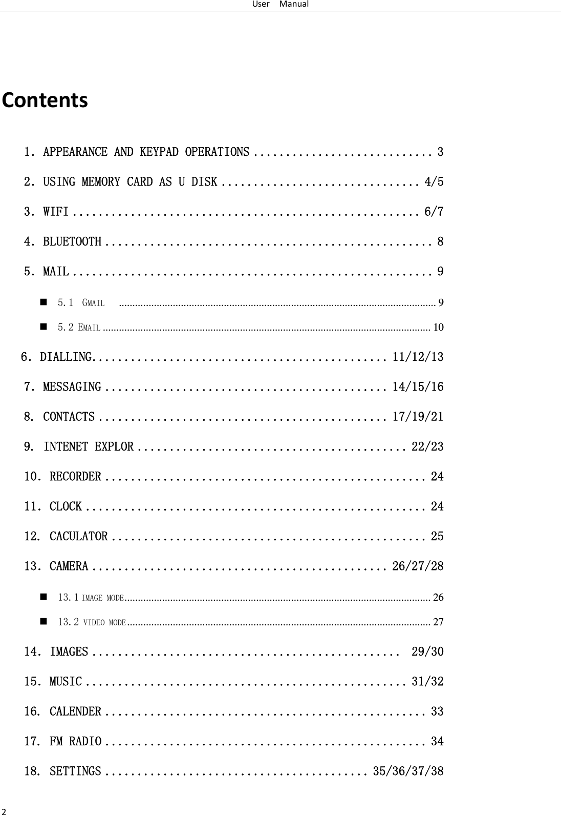 UserManual2Contents1．APPEARANCE AND KEYPAD OPERATIONS ............................ 3 2．USING MEMORY CARD AS U DISK ............................... 4/5 3．WIFI ...................................................... 6/7 4．BLUETOOTH ................................................... 8 5．MAIL ........................................................ 9  5.1  GMAIL    ...................................................................................................................... 9  5.2 EMAIL .......................................................................................................................... 10    6．DIALLING .............................................. 11/12/13 7．MESSAGING ............................................ 14/15/16  8. CONTACTS ............................................. 17/19/21 9. INTENET EXPLOR .......................................... 22/23 10．RECORDER .................................................. 24 11．CLOCK ..................................................... 24 12. CACULATOR ................................................. 25 13．CAMERA .............................................. 26/27/28  13.1 IMAGE MODE ..................................................................................................................  26  13.2 VIDEO MODE .................................................................................................................  27 14．IMAGES ................................................  29/30 15．MUSIC .................................................. 31/32 16. CALENDER .................................................. 33 17. FM RADIO .................................................. 34 18. SETTINGS ......................................... 35/36/37/38 