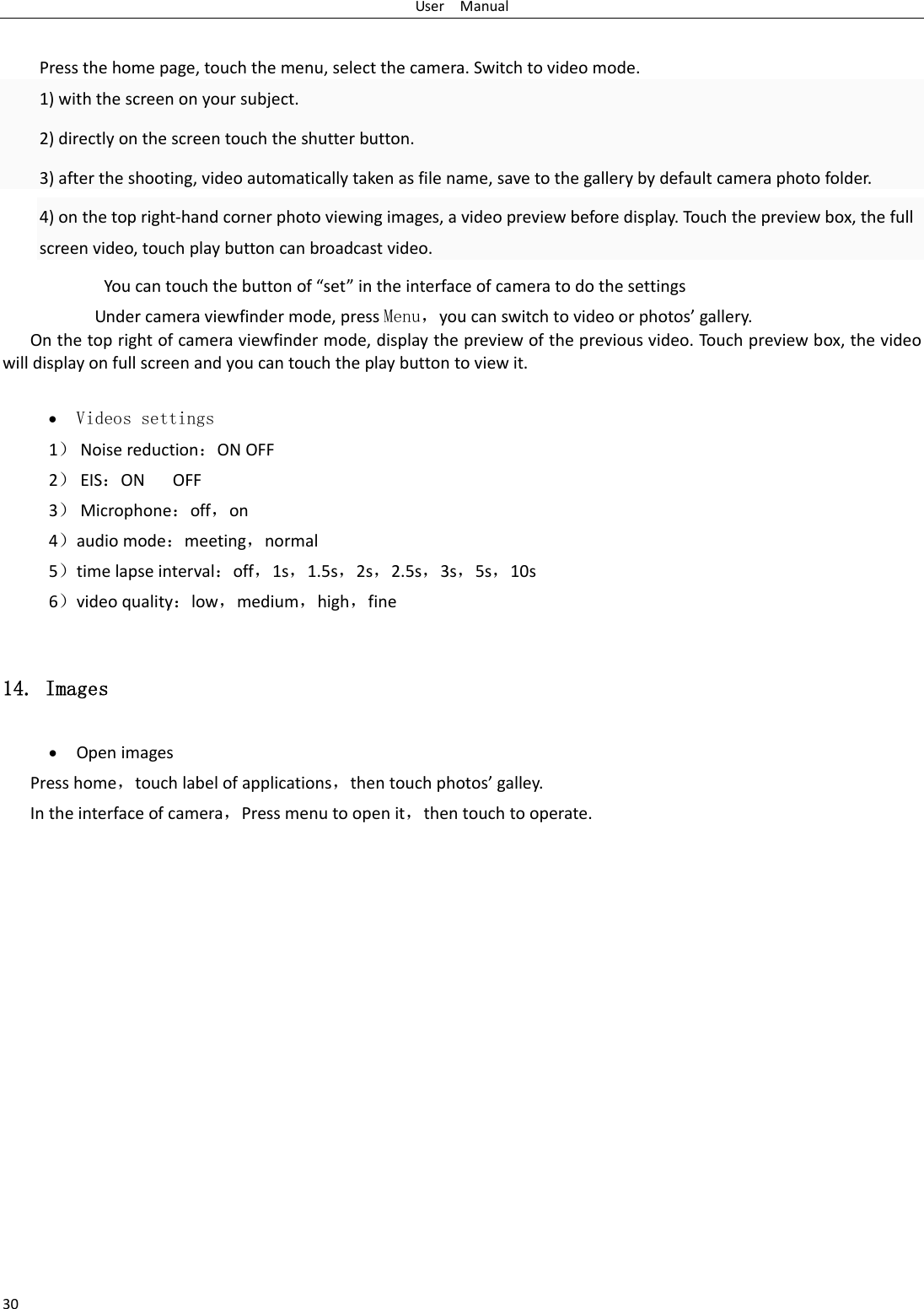 UserManual30Pressthehomepage,touchthemenu,selectthecamera.Switchtovideomode.1)withthescreenonyoursubject.2)directlyonthescreentouchtheshutterbutton.3)aftertheshooting,videoautomaticallytakenasfilename,savetothegallerybydefaultcameraphotofolder.4)onthetopright‐handcornerphotoviewingimages,avideopreviewbeforedisplay.Touchthepreviewbox,thefullscreenvideo,touchplaybuttoncanbroadcastvideo.Youcantouchthebuttonof&ldquo;set&rdquo;intheinterfaceofcameratodothesettingsUndercameraviewfindermode,pressMenu，youcanswitchtovideoorphotos&rsquo;gallery.Onthetoprightofcameraviewfindermode,displaythepreviewofthepreviousvideo.Tou chpreviewbox,thevideowilldisplayonfullscreenandyoucantouchtheplaybuttontoviewit. Videos settings 1） Noisereduction：ONOFF2） EIS：ONOFF3） Microphone：off，on4）audiomode：meeting，normal5）timelapseinterval：off，1s，1.5s，2s，2.5s，3s，5s，10s6）videoquality：low，medium，high，fine14. Images  OpenimagesPresshome，touchlabelofapplications，thentouchphotos&rsquo;galley.Intheinterfaceofcamera，Pressmenutoopenit，thentouchtooperate.