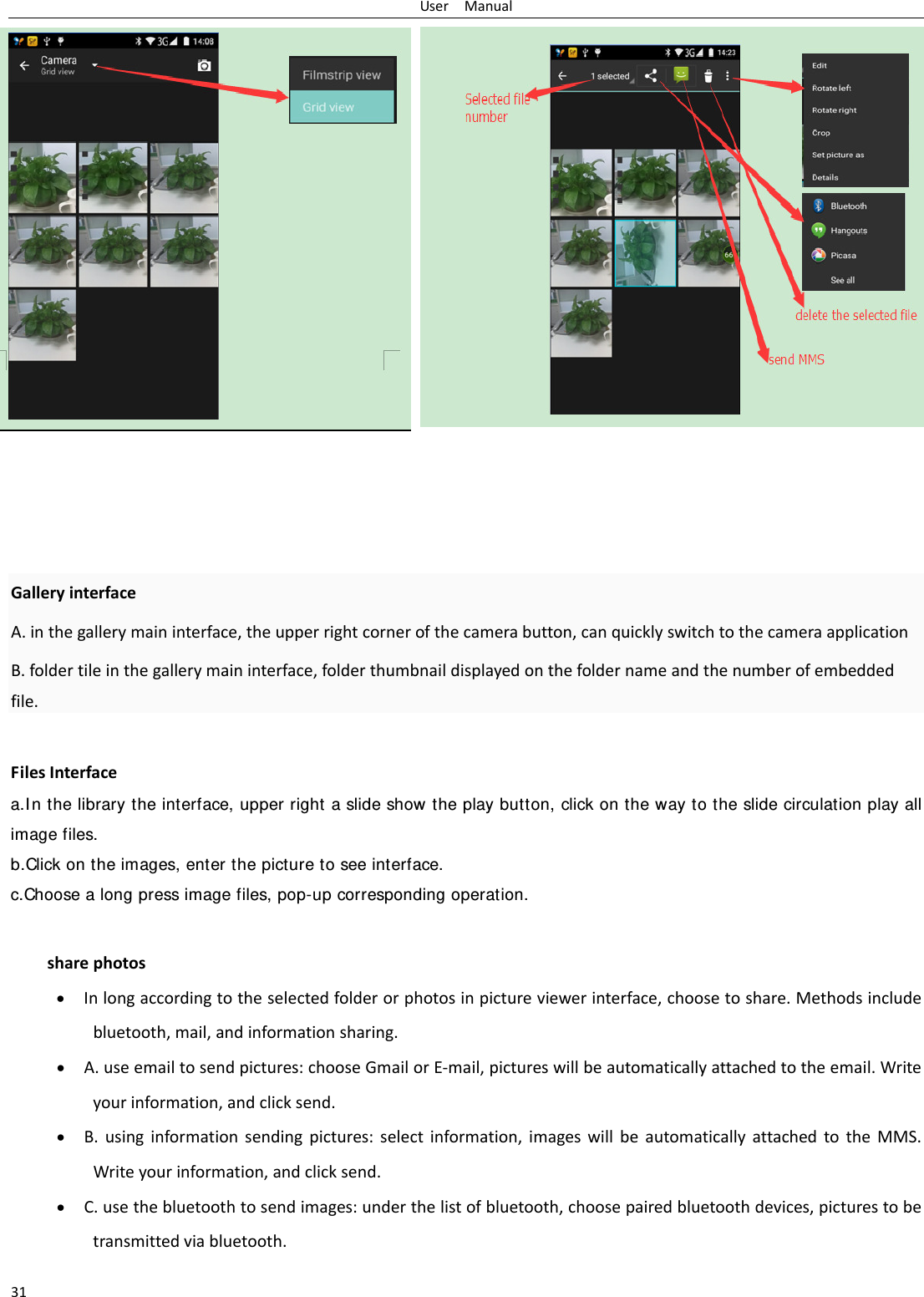 UserManual31GalleryinterfaceA.inthegallerymaininterface,theupperrightcornerofthecamerabutton,canquicklyswitchtothecameraapplicationB.foldertileinthegallerymaininterface,folderthumbnaildisplayedonthefoldernameandthenumberofembeddedfile.FilesInterfacea.In the library the interface, upper right a slide show the play button, click on the way to the slide circulation play all image files. b.Click on the images, enter the picture to see interface.c.Choose a long press image files, pop-up corresponding operation.sharephotos Inlongaccordingtotheselectedfolderorphotosinpictureviewerinterface,choosetoshare.Methodsincludebluetooth,mail,andinformationsharing. A.useemailtosendpictures:chooseGmailorE‐mail,pictureswillbeautomaticallyattachedtotheemail.Writeyourinformation,andclicksend. B.usinginformationsendingpictures:selectinformation,imageswillbeautomaticallyattachedtotheMMS.Writeyourinformation,andclicksend. C.usethebluetoothtosendimages:underthelistofbluetooth,choosepairedbluetoothdevices,picturestobetransmittedviabluetooth.