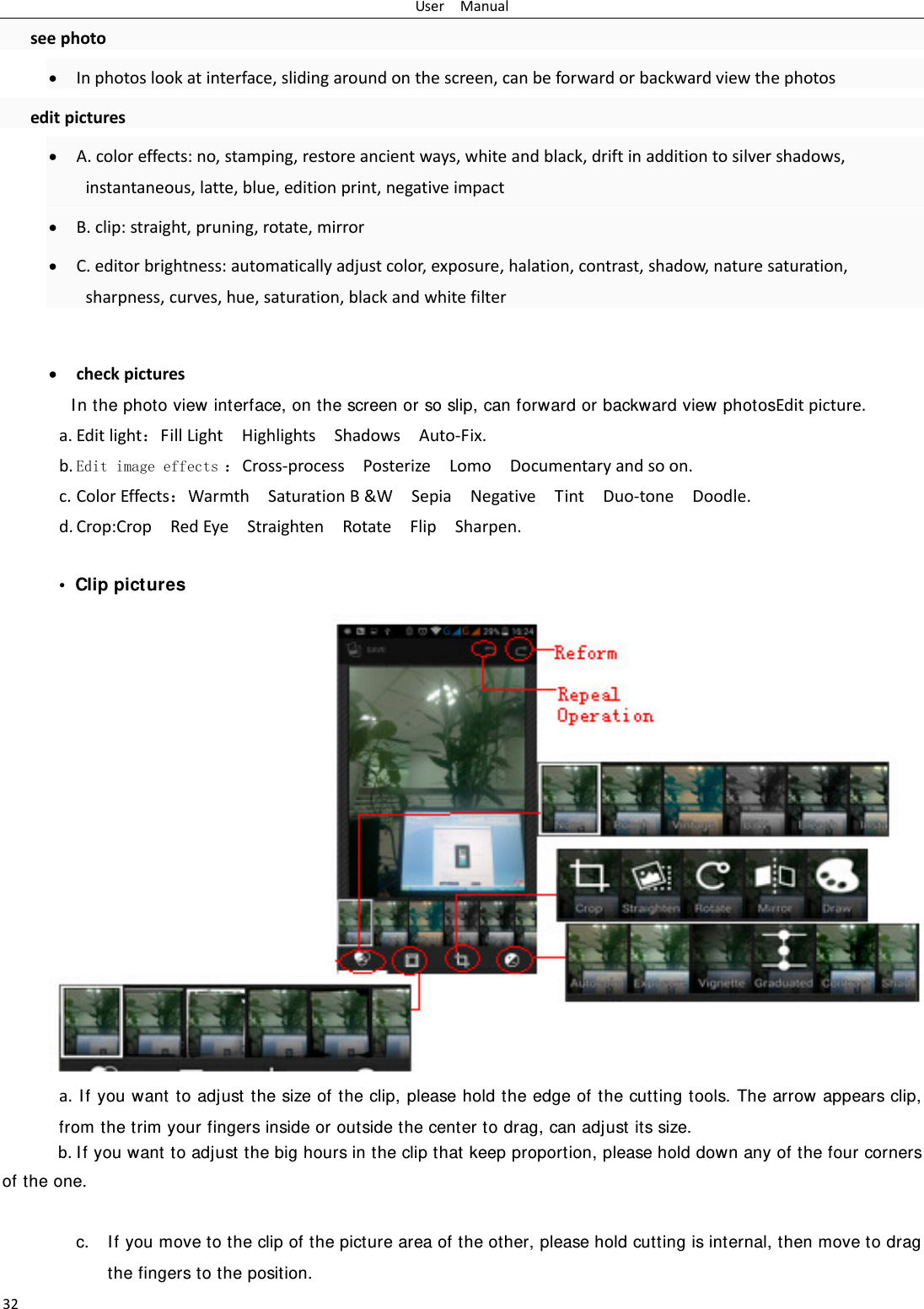 UserManual32seephoto Inphotoslookatinterface,slidingaroundonthescreen,canbeforwardorbackwardviewthephotoseditpictures A.coloreffects:no,stamping,restoreancientways,whiteandblack,driftinadditiontosilvershadows,instantaneous,latte,blue,editionprint,negativeimpact B.clip:straight,pruning,rotate,mirror C.editorbrightness:automaticallyadjustcolor,exposure,halation,contrast,shadow,naturesaturation,sharpness,curves,hue,saturation,blackandwhitefilter checkpicturesIn the photo view interface, on the screen or so slip, can forward or backward view photosEditpicture.a. Editlight：FillLightHighlightsShadowsAuto‐Fix.b. Edit image effects ：Cross‐processPosterizeLomoDocumentaryandsoon.c. ColorEffects：WarmthSaturationB&amp;WSepiaNegativeTintDuo‐toneDoodle.d. Crop:CropRedEyeStraightenRotateFlipSharpen. &bull; Clip picturesa.If you want to adjust the size of the clip, please hold the edge of the cutting tools. The arrow appears clip, from the trim your fingers inside or outside the center to drag, can adjust its size.  b.If you want to adjust the big hours in the clip that keep proportion, please hold down any of the four corners of the one.   c. If you move to the clip of the picture area of the other, please hold cutting is internal, then move to drag the fingers to the position. 