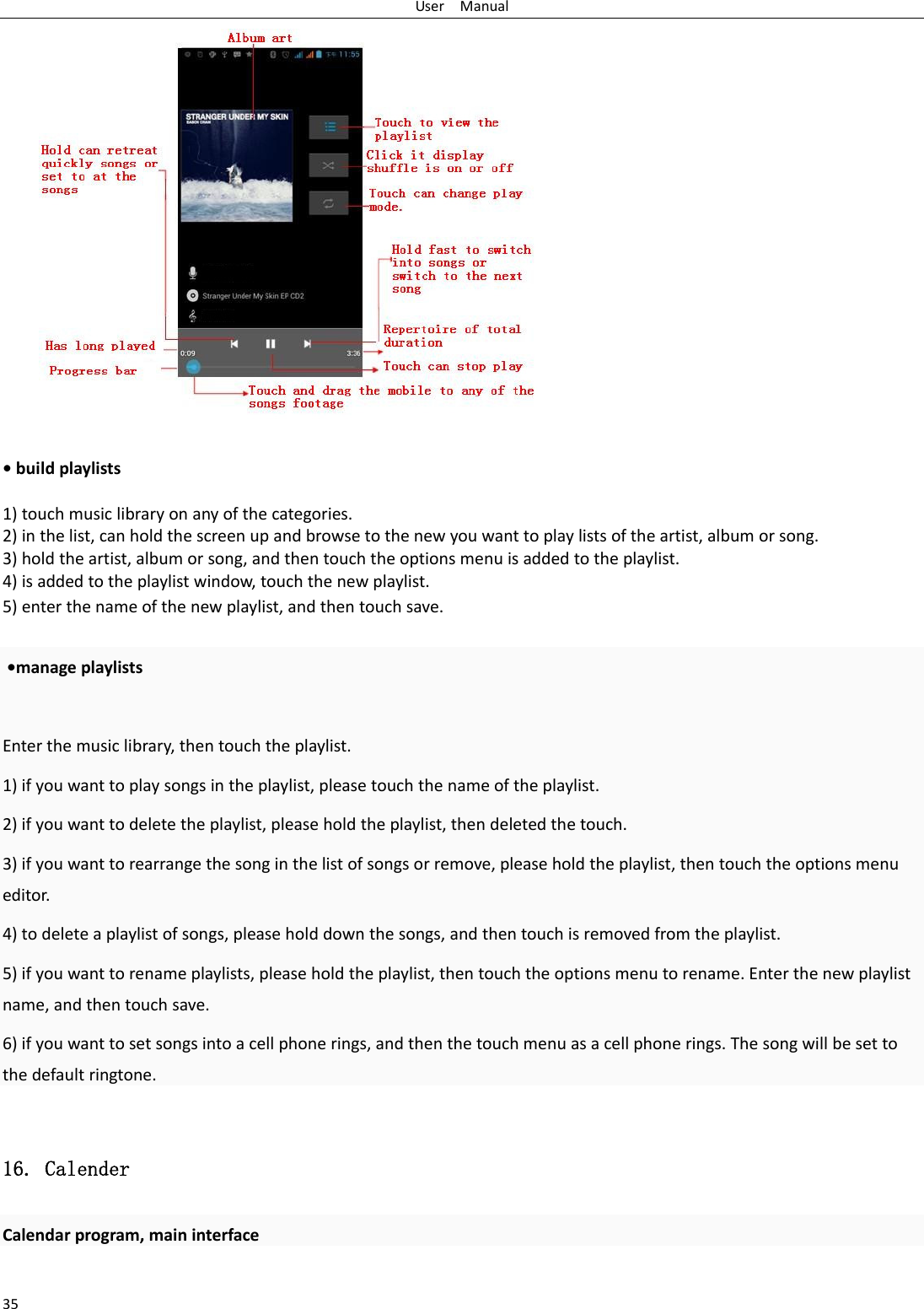 UserManual35&bull;buildplaylists1)touchmusiclibraryonanyofthecategories.2)inthelist,canholdthescreenupandbrowsetothenewyouwanttoplaylistsoftheartist,albumorsong.3)holdtheartist,albumorsong,andthentouchtheoptionsmenuisaddedtotheplaylist.4)isaddedtotheplaylistwindow,touchthenewplaylist.5)enterthenameofthenewplaylist,andthentouchsave.&bull;manageplaylistsEnterthemusiclibrary,thentouchtheplaylist.1)ifyouwanttoplaysongsintheplaylist,pleasetouchthenameoftheplaylist.2)ifyouwanttodeletetheplaylist,pleaseholdtheplaylist,thendeletedthetouch.3)ifyouwanttorearrangethesonginthelistofsongsorremove,pleaseholdtheplaylist,thentouchtheoptionsmenueditor.4)todeleteaplaylistofsongs,pleaseholddownthesongs,andthentouchisremovedfromtheplaylist.5)ifyouwanttorenameplaylists,pleaseholdtheplaylist,thentouchtheoptionsmenutorename.Enterthenewplaylistname,andthentouchsave.6)ifyouwanttosetsongsintoacellphonerings,andthenthetouchmenuasacellphonerings.Thesongwillbesettothedefaultringtone.16. Calender Calendarprogram,maininterface