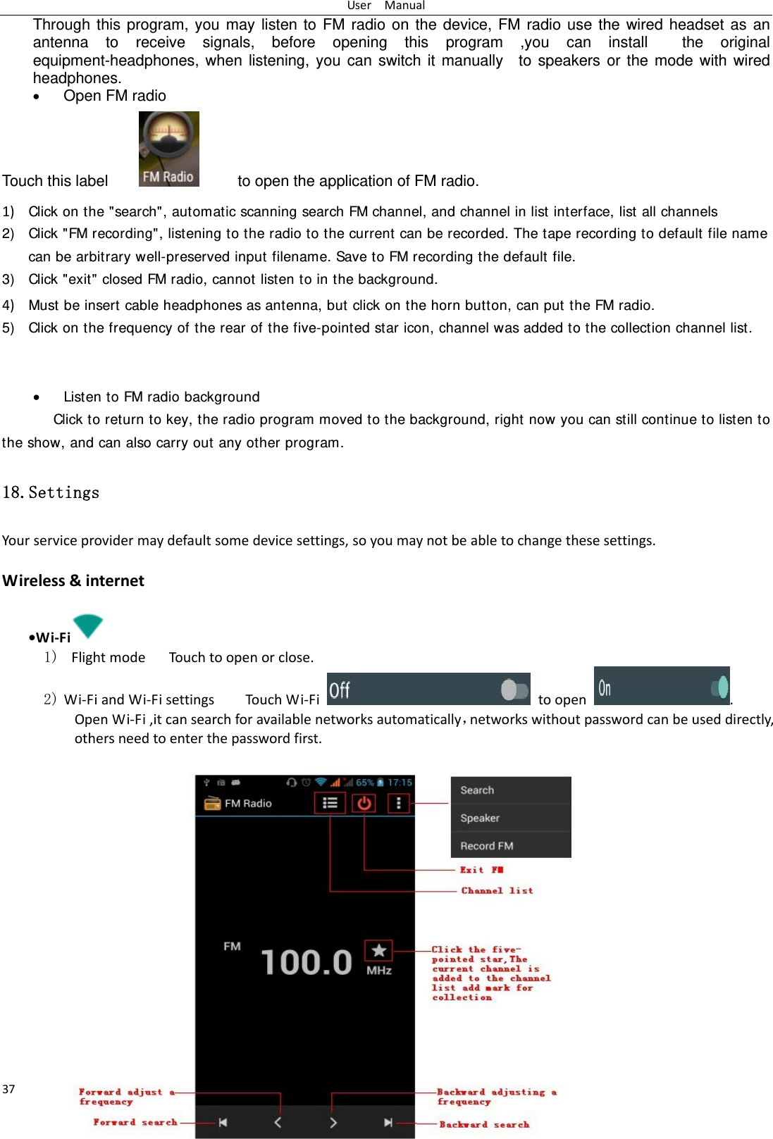 UserManual37Through this program, you may listen to FM radio on the device, FM radio use the wired headset as an antenna to receive signals, before opening this program ,you can install  the original equipment-headphones, when listening, you can switch it manually  to speakers or the mode with wired headphones.  Open FM radio   Touch this label              to open the application of FM radio. 1) Click on the "search", automatic scanning search FM channel, and channel in list interface, list all channels2) Click "FM recording", listening to the radio to the current can be recorded. The tape recording to default file name can be arbitrary well-preserved input filename. Save to FM recording the default file. 3) Click "exit" closed FM radio, cannot listen to in the background. 4) Must be insert cable headphones as antenna, but click on the horn button, can put the FM radio.5) Click on the frequency of the rear of the five-pointed star icon, channel was added to the collection channel list.    Listen to FM radio background   Click to return to key, the radio program moved to the background, right now you can still continue to listen to the show, and can also carry out any other program. 18.Settings Yourserviceprovidermaydefaultsomedevicesettings,soyoumaynotbeabletochangethesesettings. Wireless&amp;internet&bull;Wi‐Fi  1) FlightmodeTouc htoopenorclose.2) Wi‐FiandWi‐FisettingsTouc h Wi‐Fitoopen.OpenWi‐Fi,itcansearchforavailablenetworksautomatically，networkswithoutpasswordcanbeuseddirectly,othersneedtoenterthepasswordfirst. 