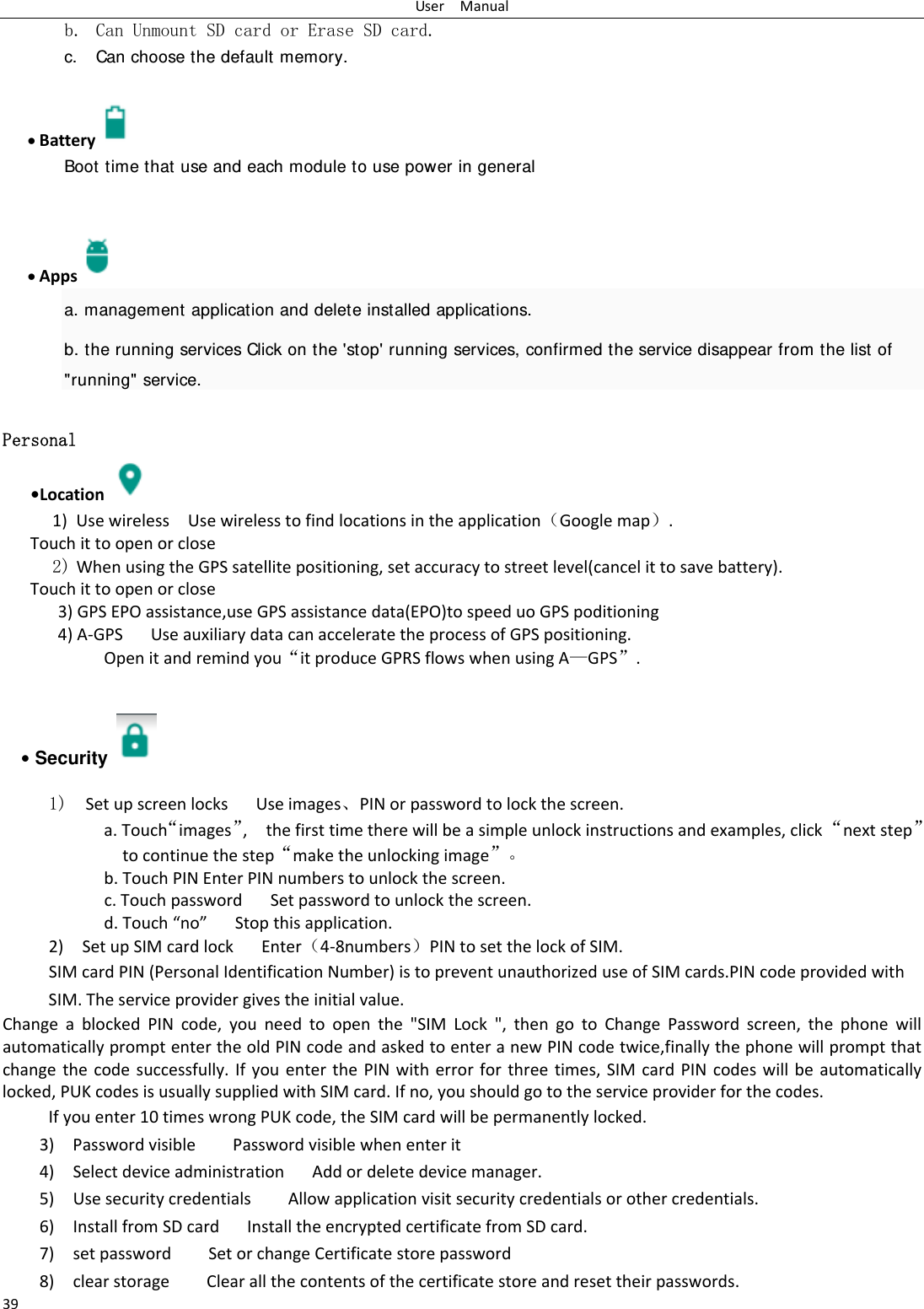 UserManual39b. Can Unmount SD card or Erase SD card. c. Can choose the default memory.     Battery  Boot time that use and each module to use power in general      Apps  a. management application and delete installed applications. b. the running services Click on the 'stop' running services, confirmed the service disappear from the list of "running" service. Personal    &bull;Location 1) UsewirelessUsewirelesstofindlocationsintheapplication（Googlemap）.Touchittoopenorclose2) WhenusingtheGPSsatellitepositioning,setaccuracytostreetlevel(cancelittosavebattery). Touchittoopenorclose3)GPSEPOassistance,useGPSassistancedata(EPO)tospeeduoGPSpoditioning4)A‐GPS UseauxiliarydatacanacceleratetheprocessofGPSpositioning. Openitandremindyou&ldquo;itproduceGPRSflowswhenusingA&mdash;GPS&rdquo;.&bull; Security   1)  SetupscreenlocksUseimages、PINorpasswordtolockthescreen. a.Touch&ldquo;images&rdquo;,thefirsttimetherewillbeasimpleunlockinstructionsandexamples,click&ldquo;nextstep&rdquo;tocontinuethestep&ldquo;maketheunlockingimage&rdquo;。b.TouchPINEnterPINnumberstounlockthescreen.c.TouchpasswordSetpasswordtounlockthescreen.d.Touch&ldquo;no&rdquo;Stopthisapplication.2)SetupSIMcardlockEnter（4‐8numbers）PINtosetthelockofSIM.SIMcardPIN(PersonalIdentificationNumber)istopreventunauthorizeduseofSIMcards.PINcodeprovidedwithSIM.Theserviceprovidergivestheinitialvalue.ChangeablockedPINcode,youneedtoopenthe"SIMLock",thengotoChangePasswordscreen,thephonewillautomaticallypromptentertheoldPINcodeandaskedtoenteranewPINcodetwice,finallythephonewillpromptthatchangethecodesuccessfully.IfyouenterthePINwitherrorforthreetimes,SIMcardPINcodeswillbeautomaticallylocked,PUKcodesisusuallysuppliedwithSIMcard.Ifno,youshouldgototheserviceproviderforthecodes.Ifyouenter10timeswrongPUKcode,theSIMcardwillbepermanentlylocked. 3)PasswordvisiblePasswordvisiblewhenenterit4)SelectdeviceadministrationAddordeletedevicemanager.5)UsesecuritycredentialsAllowapplicationvisitsecuritycredentialsorothercredentials.6)InstallfromSDcardInstalltheencryptedcertificatefromSDcard.7)setpasswordSetorchangeCertificatestorepassword8)clearstorageClearallthecontentsofthecertificatestoreandresettheirpasswords.