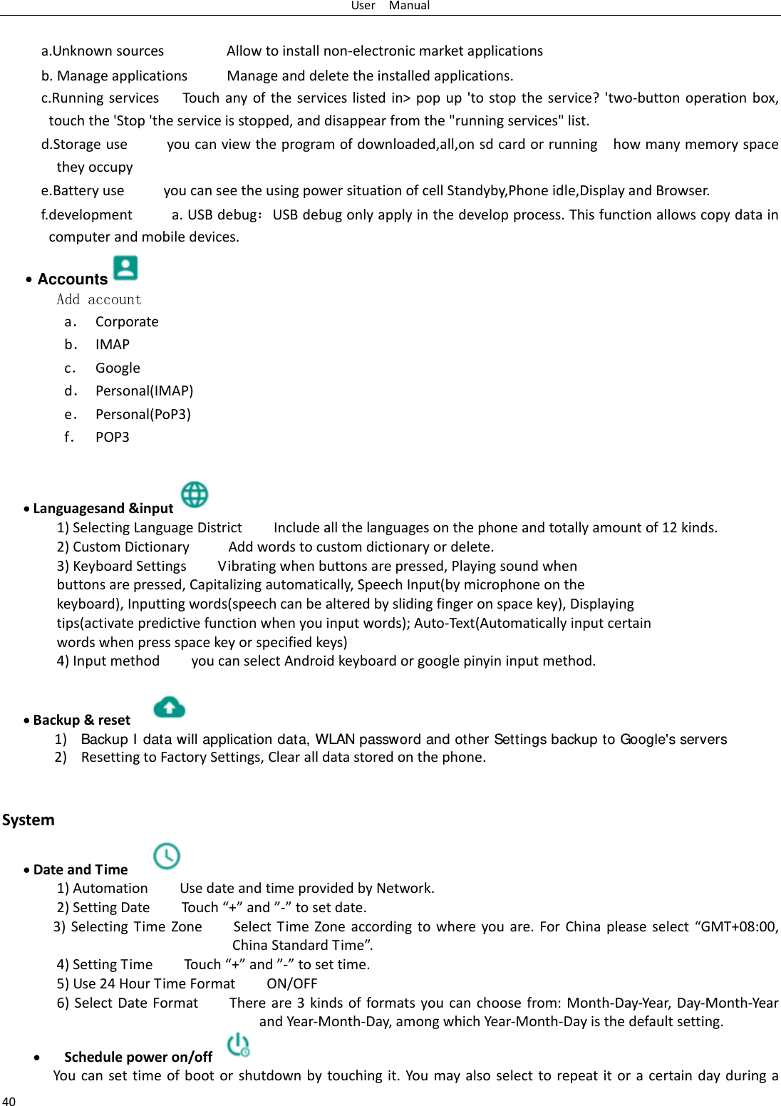 UserManual40 a.UnknownsourcesAllowtoinstallnon‐electronicmarketapplicationsb.ManageapplicationsManageanddeletetheinstalledapplications.c.RunningservicesTouchanyoftheserviceslistedin>popup'tostoptheservice?'two‐buttonoperationbox,touchthe'Stop'theserviceisstopped,anddisappearfromthe"runningservices"list.d.Storageuseyoucanviewtheprogramofdownloaded,all,onsdcardorrunninghowmanymemoryspacetheyoccupye.BatteryuseyoucanseetheusingpowersituationofcellStandyby,Phoneidle,DisplayandBrowser.f.developmenta.USBdebug：USBdebugonlyapplyinthedevelopprocess.Thisfunctionallowscopydataincomputerandmobiledevices.&bull; Accounts  Add accounta． Corporateb． IMAPc． Googled． Personal(IMAP)e． Personal(PoP3)f． POP3 Languagesand&amp;input 1)SelectingLanguageDistrictIncludeallthelanguagesonthephoneandtotallyamountof12kinds.2)CustomDictionaryAddwordstocustomdictionaryordelete.3)KeyboardSettingsVibratingwhenbuttonsarepressed,Playingsoundwhenbuttonsarepressed,Capitalizingautomatically,SpeechInput(bymicrophoneonthekeyboard),Inputtingwords(speechcanbealteredbyslidingfingeronspacekey),Displayingtips(activatepredictivefunctionwhenyouinputwords);Auto‐Text(Automaticallyinputcertainwordswhenpressspacekeyorspecifiedkeys)4)InputmethodyoucanselectAndroidkeyboardorgooglepinyininputmethod. Backup&amp;reset 1) Backup I data will application data, WLAN password and other Settings backup to Google's servers2) ResettingtoFactorySettings,Clearalldatastoredonthephone. System DateandTime 1)AutomationUsedateandtimeprovidedbyNetwork.2)SettingDateTou ch&ldquo;+&rdquo;and&rdquo;‐&rdquo;tosetdate.3)SelectingTimeZoneSelectTimeZoneaccordingtowhereyouare.ForChinapleaseselect&ldquo;GMT+08:00,ChinaStandardTime&rdquo;.4)SettingTimeTou ch&ldquo;+&rdquo;and&rdquo;‐&rdquo;tosettime.5)Use24HourTimeFormatON/OFF6)SelectDateFormatThereare3kindsofformatsyoucanchoosefrom:Month‐Day‐Year,Day‐Month‐YearandYear‐Month‐Day,amongwhichYear‐Month‐Dayisthedefaultsetting. Schedulepoweron/off Youcansettimeofbootorshutdownbytouchingit.Youmayalsoselecttorepeatitoracertaindayduringa