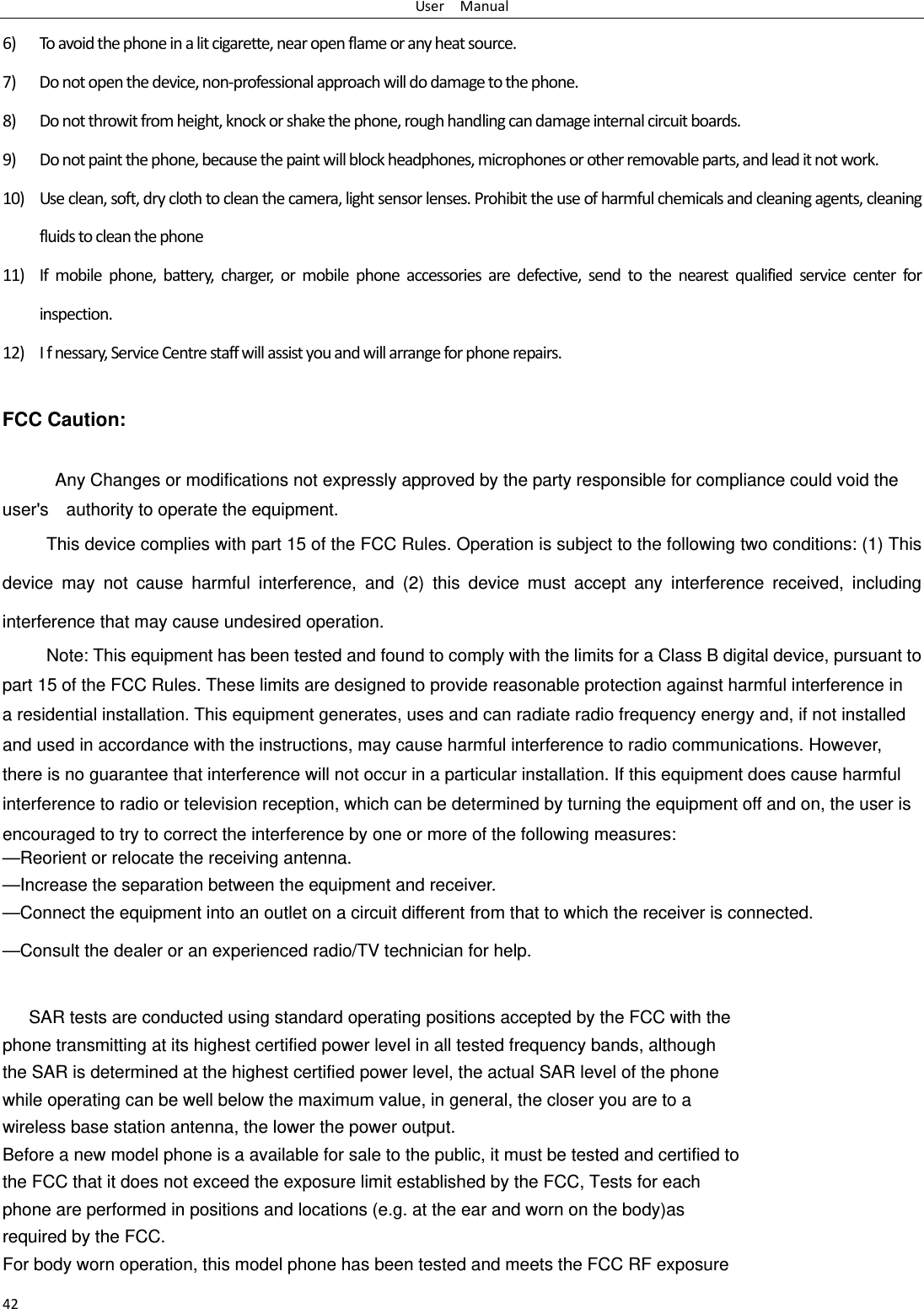 UserManual426) Toavoidthephoneinalitcigarette,nearopenflameoranyheatsource.7) Donotopenthedevice,non‐professionalapproachwilldodamagetothephone.8) Donotthrowitfromheight,knockorshakethephone,roughhandlingcandamageinternalcircuitboards.9) Donotpaintthephone,becausethepaintwillblockheadphones,microphonesorotherremovableparts,andleaditnotwork.10) Useclean,soft,dryclothtocleanthecamera,lightsensorlenses.Prohibittheuseofharmfulchemicalsandcleaningagents,cleaningfluidstocleanthephone11) Ifmobilephone,battery,charger,ormobilephoneaccessoriesaredefective,sendtothenearestqualifiedservicecenterforinspection.12) Ifnessary,ServiceCentrestaffwillassistyouandwillarrangeforphonerepairs.FCC Caution: Any Changes or modifications not expressly approved by the party responsible for compliance could void the user's    authority to operate the equipment.     This device complies with part 15 of the FCC Rules. Operation is subject to the following two conditions: (1) This device may not cause harmful interference, and (2) this device must accept any interference received, including interference that may cause undesired operation. Note: This equipment has been tested and found to comply with the limits for a Class B digital device, pursuant to   part 15 of the FCC Rules. These limits are designed to provide reasonable protection against harmful interference in   a residential installation. This equipment generates, uses and can radiate radio frequency energy and, if not installed   and used in accordance with the instructions, may cause harmful interference to radio communications. However,   there is no guarantee that interference will not occur in a particular installation. If this equipment does cause harmful   interference to radio or television reception, which can be determined by turning the equipment off and on, the user is   encouraged to try to correct the interference by one or more of the following measures:     &mdash;Reorient or relocate the receiving antenna.     &mdash;Increase the separation between the equipment and receiver.     &mdash;Connect the equipment into an outlet on a circuit different from that to which the receiver is connected.     &mdash;Consult the dealer or an experienced radio/TV technician for help.  SAR tests are conducted using standard operating positions accepted by the FCC with the phone transmitting at its highest certified power level in all tested frequency bands, although the SAR is determined at the highest certified power level, the actual SAR level of the phone while operating can be well below the maximum value, in general, the closer you are to a wireless base station antenna, the lower the power output. Before a new model phone is a available for sale to the public, it must be tested and certified to the FCC that it does not exceed the exposure limit established by the FCC, Tests for each phone are performed in positions and locations (e.g. at the ear and worn on the body)as required by the FCC. For body worn operation, this model phone has been tested and meets the FCC RF exposure 