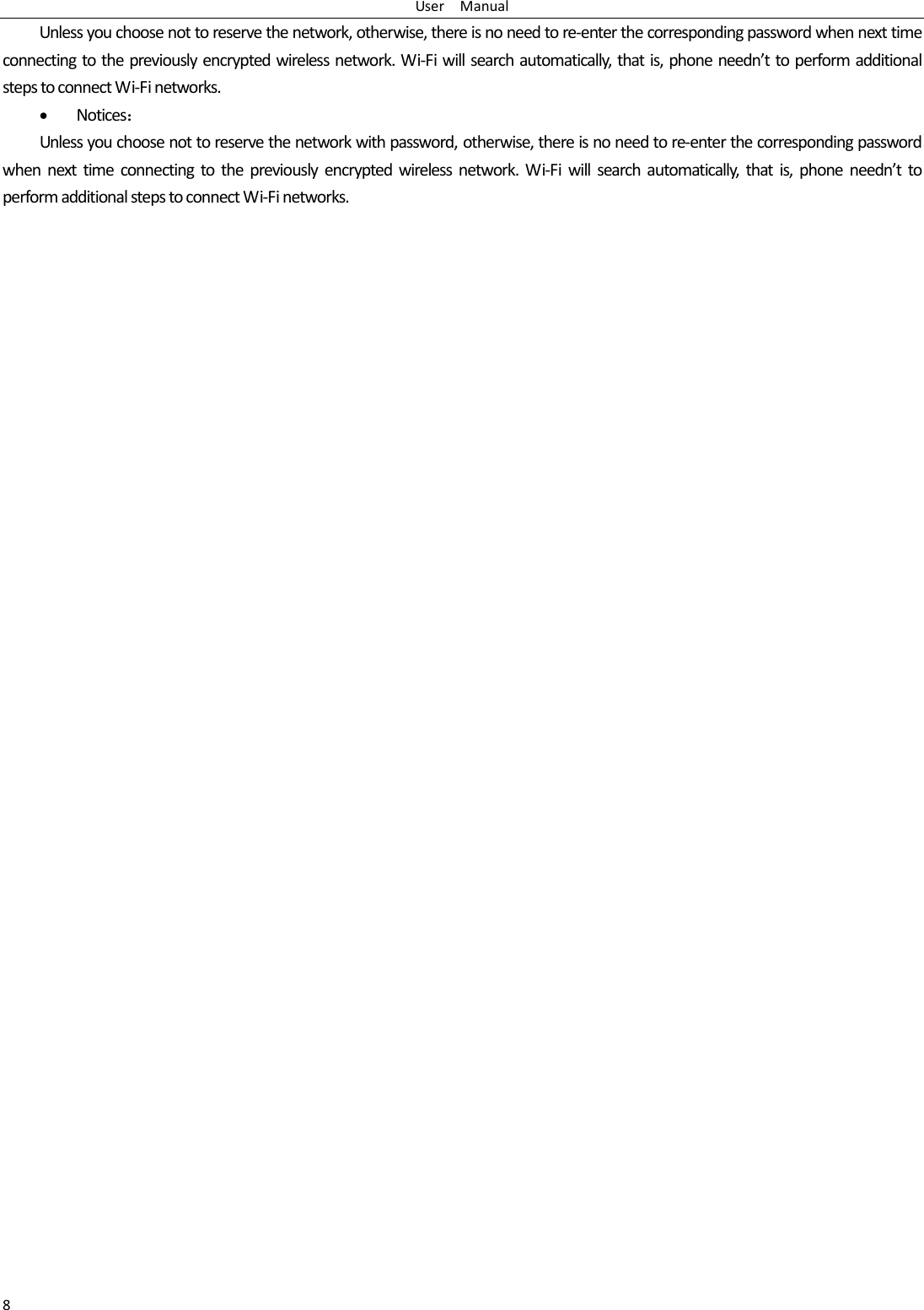 UserManual8Unlessyouchoosenottoreservethenetwork,otherwise,thereisnoneedtore‐enterthecorrespondingpasswordwhennexttimeconnectingtothepreviouslyencryptedwirelessnetwork.Wi‐Fiwillsearchautomatically,thatis,phoneneedn&rsquo;ttoperformadditionalstepstoconnectWi‐Finetworks. Notices：Unlessyouchoosenottoreservethenetworkwithpassword,otherwise,thereisnoneedtore‐enterthecorrespondingpasswordwhennexttimeconnectingtothepreviouslyencryptedwirelessnetwork.Wi‐Fiwillsearchautomatically,thatis,phoneneedn&rsquo;ttoperformadditionalstepstoconnectWi‐Finetworks.