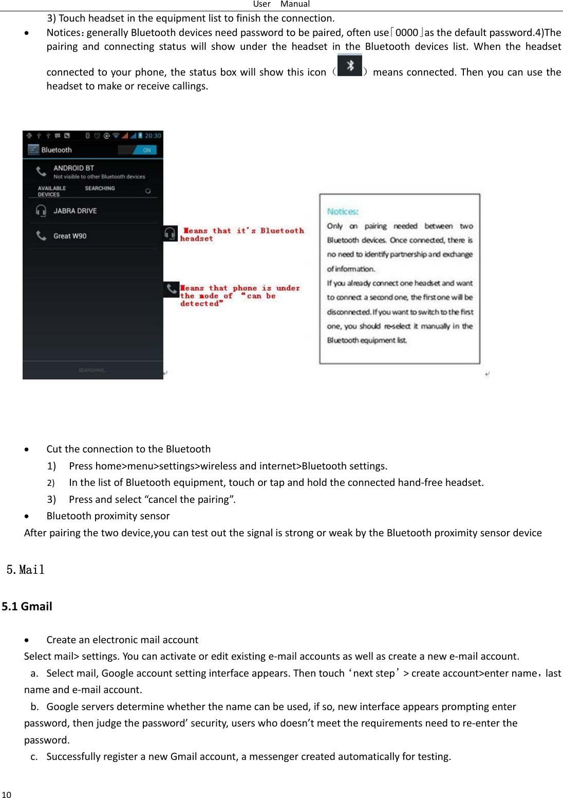 UserManual103)Touchheadsetintheequipmentlisttofinishtheconnection. Notices：generallyBluetoothdevicesneedpasswordtobepaired,oftenuse「0000」asthedefaultpassword.4)ThepairingandconnectingstatuswillshowundertheheadsetintheBluetoothdeviceslist.Whentheheadsetconnectedtoyourphone,thestatusboxwillshowthisicon（）meansconnected.Thenyoucanusetheheadsettomakeorreceivecallings.   CuttheconnectiontotheBluetooth1) Presshome>menu>settings>wirelessandinternet>Bluetoothsettings.2) InthelistofBluetoothequipment,touchortapandholdtheconnectedhand‐freeheadset.3) Pressandselect&ldquo;cancelthepairing&rdquo;. Bluetoothproximitysensor Afterpairingthetwodevice,youcantestoutthesignalisstrongorweakbytheBluetoothproximitysensordevice 5.Mail 5.1Gmail CreateanelectronicmailaccountSelectmail>settings.Youcanactivateoreditexistinge‐mailaccountsaswellascreateanewe‐mailaccount.a. Selectmail,Googleaccountsettinginterfaceappears.Thentouch&lsquo;nextstep&rsquo;>createaccount>entername，lastnameande‐mailaccount.b. Googleserversdeterminewhetherthenamecanbeused,ifso,newinterfaceappearspromptingenterpassword,thenjudgethepassword&rsquo;security,userswhodoesn&rsquo;tmeettherequirementsneedtore‐enterthepassword.c. SuccessfullyregisteranewGmailaccount,amessengercreatedautomaticallyfortesting. 