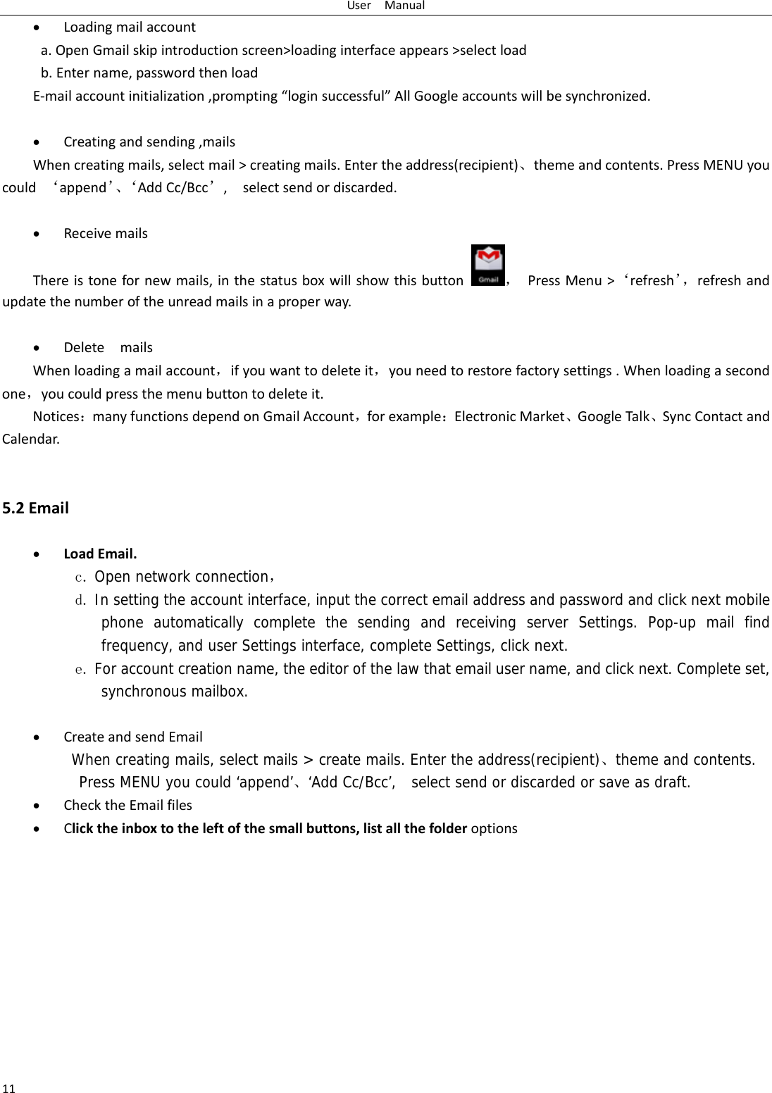 UserManual11 Loadingmailaccounta.OpenGmailskipintroductionscreen>loadinginterfaceappears>selectloadb.Entername,passwordthenloadE‐mailaccountinitialization,prompting&ldquo;loginsuccessful&rdquo;AllGoogleaccountswillbesynchronized. Creatingandsending,mailsWhencreatingmails,selectmail>creatingmails.Entertheaddress(recipient)、themeandcontents.PressMENUyoucould&lsquo;append&rsquo;、&lsquo;AddCc/Bcc&rsquo;,selectsendordiscarded. ReceivemailsThereistonefornewmails,inthestatusboxwillshowthisbutton，PressMenu>&lsquo;refresh&rsquo;，refreshandupdatethenumberoftheunreadmailsinaproperway.  DeletemailsWhenloadingamailaccount，ifyouwanttodeleteit，youneedtorestorefactorysettings.Whenloadingasecondone，youcouldpressthemenubuttontodeleteit.Notices：manyfunctionsdependonGmailAccount，forexample：ElectronicMarket、GoogleTalk、SyncContactandCalendar.5.2Email LoadEmail.c. Open network connection， d. In setting the account interface, input the correct email address and password and click next mobile phone automatically complete the sending and receiving server Settings. Pop-up mail find frequency, and user Settings interface, complete Settings, click next. e. For account creation name, the editor of the law that email user name, and click next. Complete set, synchronous mailbox.   CreateandsendEmailWhen creating mails, select mails > create mails. Enter the address(recipient)、theme and contents. Press MENU you could &lsquo;append&rsquo;、&lsquo;Add Cc/Bcc&rsquo;,  select send or discarded or save as draft. ChecktheEmailfiles Clicktheinboxtotheleftofthesmallbuttons,listallthefolderoptions