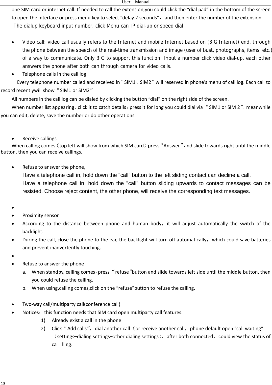 UserManual13oneSIMcardorinternetcall.Ifneededtocalltheextension,youcouldclickthe&ldquo;dialpad&rdquo;inthebottomofthescreentoopentheinterfaceorpressmenukeytoselect&ldquo;delay2seconds&rdquo;，andthenenterthenumberoftheextension.The dialup keyboard input number, click Menu can IP dial-up or speed dial  Video call: video call usually refers to the Internet and mobile Internet based on (3 G Internet) end, through the phone between the speech of the real-time transmission and image (user of bust, photographs, items, etc.) of a way to communicate. Only 3 G to support this function. Input a number click video dial-up, each other answers the phone after both can through camera for video calls. TelephonecallsinthecalllogEverytelephonenumbercalledandreceivedin&ldquo;SIM1、SIM2&rdquo;willreservedinphone&rsquo;smenuofcalllog.Eachcalltorecordrecentlywillshow&ldquo;SIM1orSIM2&rdquo;Allnumbersinthecalllogcanbedialedbyclickingthebutton&rdquo;dial&rdquo;ontherightsideofthescreen.Whennumberlistappearing，clickittocatchdetails；pressitforlongyoucoulddialvia&ldquo;SIM1orSIM2&rdquo;，meanwhileyoucanedit,delete,savethenumberordootheroperations. ReceivecallingsWhencallingcomes（topleftwillshowfromwhichSIMcard）press&ldquo;Answer&rdquo;andslidetowardsrightuntilthemiddlebutton,thenyoucanreceivecallings. Refusetoanswerthephone,Have a telephone call in, hold down the "call" button to the left sliding contact can decline a call. Have a telephone call in, hold down the "call" button sliding upwards to contact messages can be resisted. Choose reject content, the other phone, will receive the corresponding text messages.    Proximitysensor Accordingtothedistancebetweenphoneandhumanbody，itwilladjustautomaticallytheswitchofthebacklight. Duringthecall,closethephonetotheear,thebacklightwillturnoffautomatically，whichcouldsavebatteriesandpreventinadvertentlytouching.  Refusetoanswerthephonea. Whenstandby,callingcomes，press&ldquo;refuse&rdquo;buttonandslidetowardsleftsideuntilthemiddlebutton,thenyoucouldrefusethecalling.b. Whenusing,callingcomes,clickonthe&ldquo;refuse&rdquo;buttontorefusethecalling. Two‐waycall/multipartycall(conferencecall) Notices：thisfunctionneedsthatSIMcardopenmultipartycallfeatures.1) Alreadyexistacallinthephone2) Click&ldquo;Addcalls&rdquo;，dialanothercall（orreceiveanothercall，phonedefaultopen&rdquo;callwaiting&rdquo;（settings&ndash;dialingsettings&ndash;otherdialingsettings），afterbothconnected，couldviewthestatusofcalling.