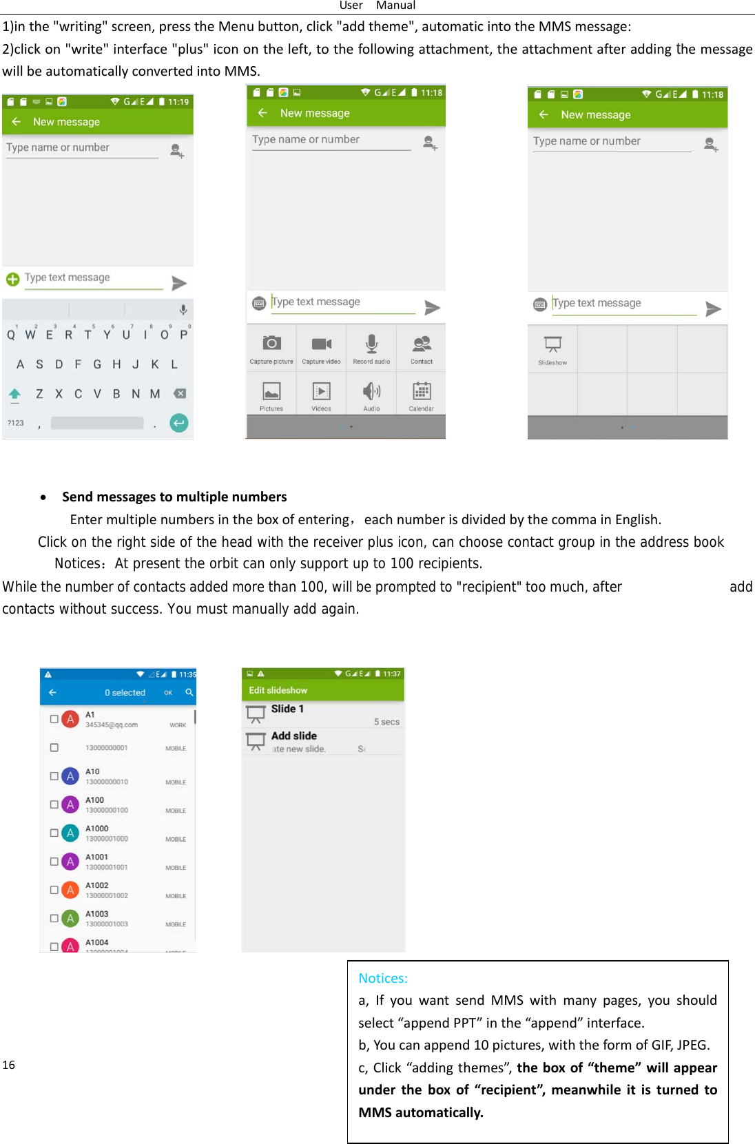 UserManual16Notices:a,IfyouwantsendMMSwithmanypages,youshouldselect&ldquo;appendPPT&rdquo;inthe&ldquo;append&rdquo;interface.b,Youcanappend10pictures,withtheformofGIF,JPEG.c,Click&ldquo;addingthemes&rdquo;,theboxof&ldquo;theme&rdquo;willappearundertheboxof&ldquo;recipient&rdquo;,meanwhileitisturnedtoMMSautomatically.1)inthe"writing"screen,presstheMenubutton,click"addtheme",automaticintotheMMSmessage:2)clickon"write"interface"plus"iconontheleft,tothefollowingattachment,theattachmentafteraddingthemessagewillbeautomaticallyconvertedintoMMS.    SendmessagestomultiplenumbersEntermultiplenumbersintheboxofentering，eachnumberisdividedbythecommainEnglish.Click on the right side of the head with the receiver plus icon, can choose contact group in the address book Notices：At present the orbit can only support up to 100 recipients.  While the number of contacts added more than 100, will be prompted to "recipient" too much, after               add contacts without success. You must manually add again.   