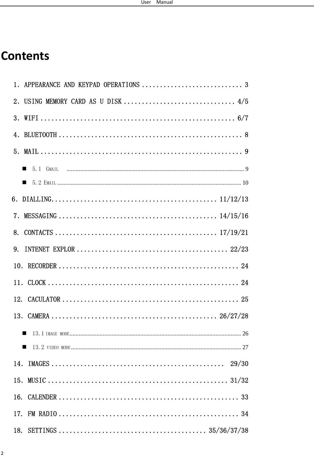 UserManual2Contents1．APPEARANCE AND KEYPAD OPERATIONS ............................ 3 2．USING MEMORY CARD AS U DISK ............................... 4/5 3．WIFI ...................................................... 6/7 4．BLUETOOTH ................................................... 8 5．MAIL ........................................................ 9  5.1  GMAIL    ...................................................................................................................... 9  5.2 EMAIL .......................................................................................................................... 10    6．DIALLING .............................................. 11/12/13 7．MESSAGING ............................................ 14/15/16  8. CONTACTS ............................................. 17/19/21 9. INTENET EXPLOR .......................................... 22/23 10．RECORDER .................................................. 24 11．CLOCK ..................................................... 24 12. CACULATOR ................................................. 25 13．CAMERA .............................................. 26/27/28  13.1 IMAGE MODE ..................................................................................................................  26  13.2 VIDEO MODE .................................................................................................................  27 14．IMAGES ................................................  29/30 15．MUSIC .................................................. 31/32 16. CALENDER .................................................. 33 17. FM RADIO .................................................. 34 18. SETTINGS ......................................... 35/36/37/38 