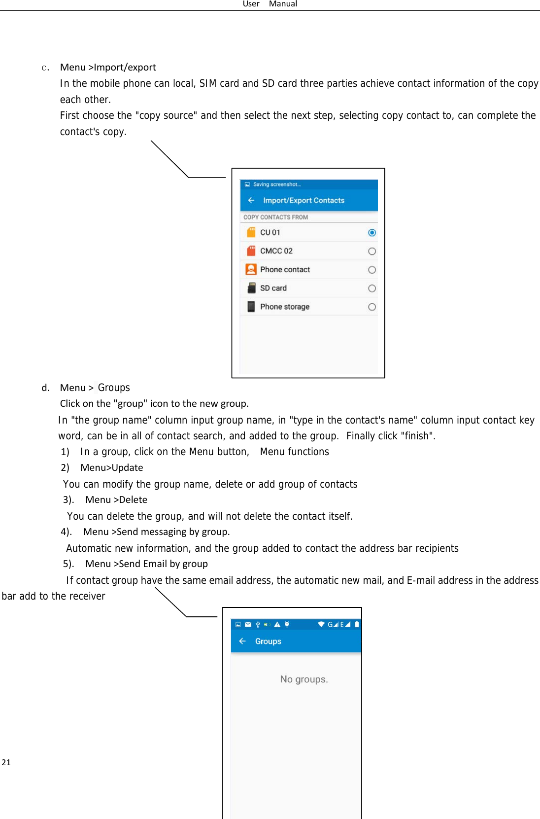 UserManual21   c. Menu>Import/export  In the mobile phone can local, SIM card and SD card three parties achieve contact information of the copy each other.   First choose the "copy source" and then select the next step, selecting copy contact to, can complete the contact's copy.                 d. Menu> GroupsClickonthe"group"icontothenewgroup.In "the group name" column input group name, in "type in the contact's name" column input contact key word, can be in all of contact search, and added to the group.  Finally click "finish".   1)In a group, click on the Menu button,  Menu functions  2)Menu>UpdateYou can modify the group name, delete or add group of contacts   3).Menu>DeleteYou can delete the group, and will not delete the contact itself. 4).Menu>Sendmessagingbygroup.      Automatic new information, and the group added to contact the address bar recipients5).Menu>SendEmailbygroup      If contact group have the same email address, the automatic new mail, and E-mail address in the address bar add to the receiver          