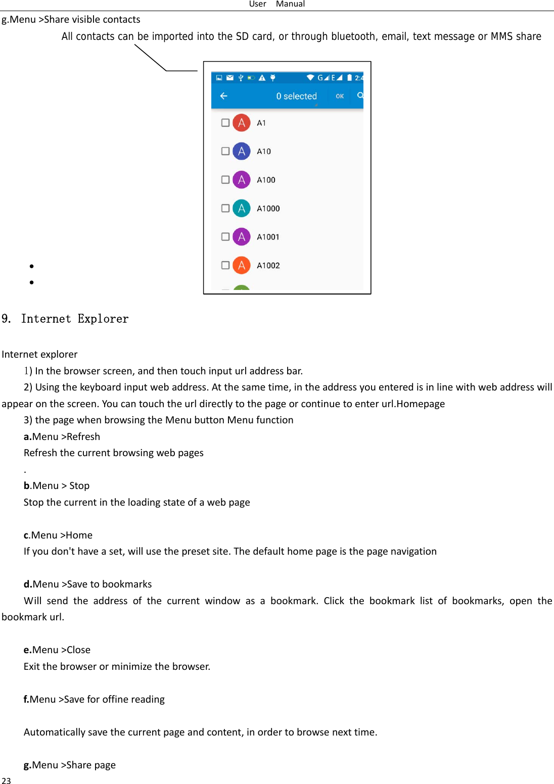 UserManual23g.Menu>SharevisiblecontactsAll contacts can be imported into the SD card, or through bluetooth, email, text message or MMS share               9. Internet Explorer Internetexplorer1)Inthebrowserscreen,andthentouchinputurladdressbar.2)Usingthekeyboardinputwebaddress.Atthesametime,intheaddressyouenteredisinlinewithwebaddresswillappearonthescreen.Youcantouchtheurldirectlytothepageorcontinuetoenterurl.Homepage3)thepagewhenbrowsingtheMenubuttonMenufunctiona.Menu>RefreshRefreshthecurrentbrowsingwebpages.b.Menu>StopStopthecurrentintheloadingstateofawebpagec.Menu>HomeIfyoudon'thaveaset,willusethepresetsite.Thedefaulthomepageisthepagenavigationd.Menu>SavetobookmarksWillsendtheaddressofthecurrentwindowasabookmark.Clickthebookmarklistofbookmarks,openthebookmarkurl.e.Menu>CloseExitthebrowserorminimizethebrowser.f.Menu>SaveforoffinereadingAutomaticallysavethecurrentpageandcontent,inordertobrowsenexttime.g.Menu>Sharepage