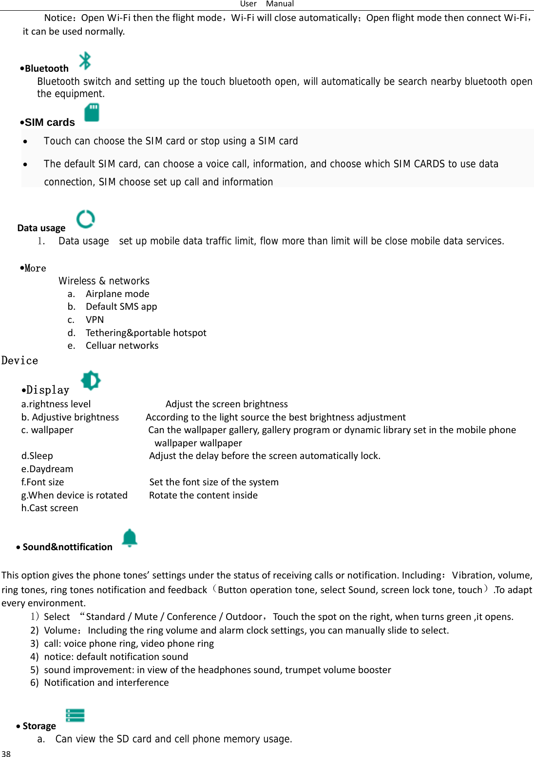 UserManual38Notice：OpenWi‐Fithentheflightmode，Wi‐Fiwillcloseautomatically；OpenflightmodethenconnectWi‐Fi，itcanbeusednormally.&bull;Bluetooth Bluetooth switch and setting up the touch bluetooth open, will automatically be search nearby bluetooth open the equipment. &bull;SIM cards    Touch can choose the SIM card or stop using a SIM card  The default SIM card, can choose a voice call, information, and choose which SIM CARDS to use data connection, SIM choose set up call and information  Datausage 1. Data usage  set up mobile data traffic limit, flow more than limit will be close mobile data services.  &bull;More  Wireless &amp; networks a. Airplanemodeb. DefaultSMSappc. VPNd. Tethering&amp;portablehotspote. CelluarnetworksDevice &bull;Display   a.rightnesslevelAdjustthescreenbrightnessb.AdjustivebrightnessAccordingtothelightsourcethebestbrightnessadjustmentc.wallpaperCanthewallpapergallery,galleryprogramordynamiclibrarysetinthemobilephonewallpaperwallpaperd.SleepAdjustthedelaybeforethescreenautomaticallylock.e.Daydreamf.FontsizeSetthefontsizeofthesystemg.WhendeviceisrotatedRotatethecontentinsideh.Castscreen Sound&amp;nottification  Thisoptiongivesthephonetones&rsquo;settingsunderthestatusofreceivingcallsornotification.Including：Vibration,volume,ringtones,ringtonesnotificationandfeedback（Buttonoperationtone,selectSound,screenlocktone,touch）.Toadapteveryenvironment.1) Select&ldquo;Standard/Mute/Conference/Outdoor，Touc hthespotontheright,whenturnsgreen,itopens. 2) Volume：Includingtheringvolumeandalarmclocksettings,youcanmanuallyslidetoselect.3) call:voicephonering,videophonering4) notice:defaultnotificationsound5) soundimprovement:inviewoftheheadphonessound,trumpetvolumebooster6) Notificationandinterference Storage   a. Can view the SD card and cell phone memory usage.   