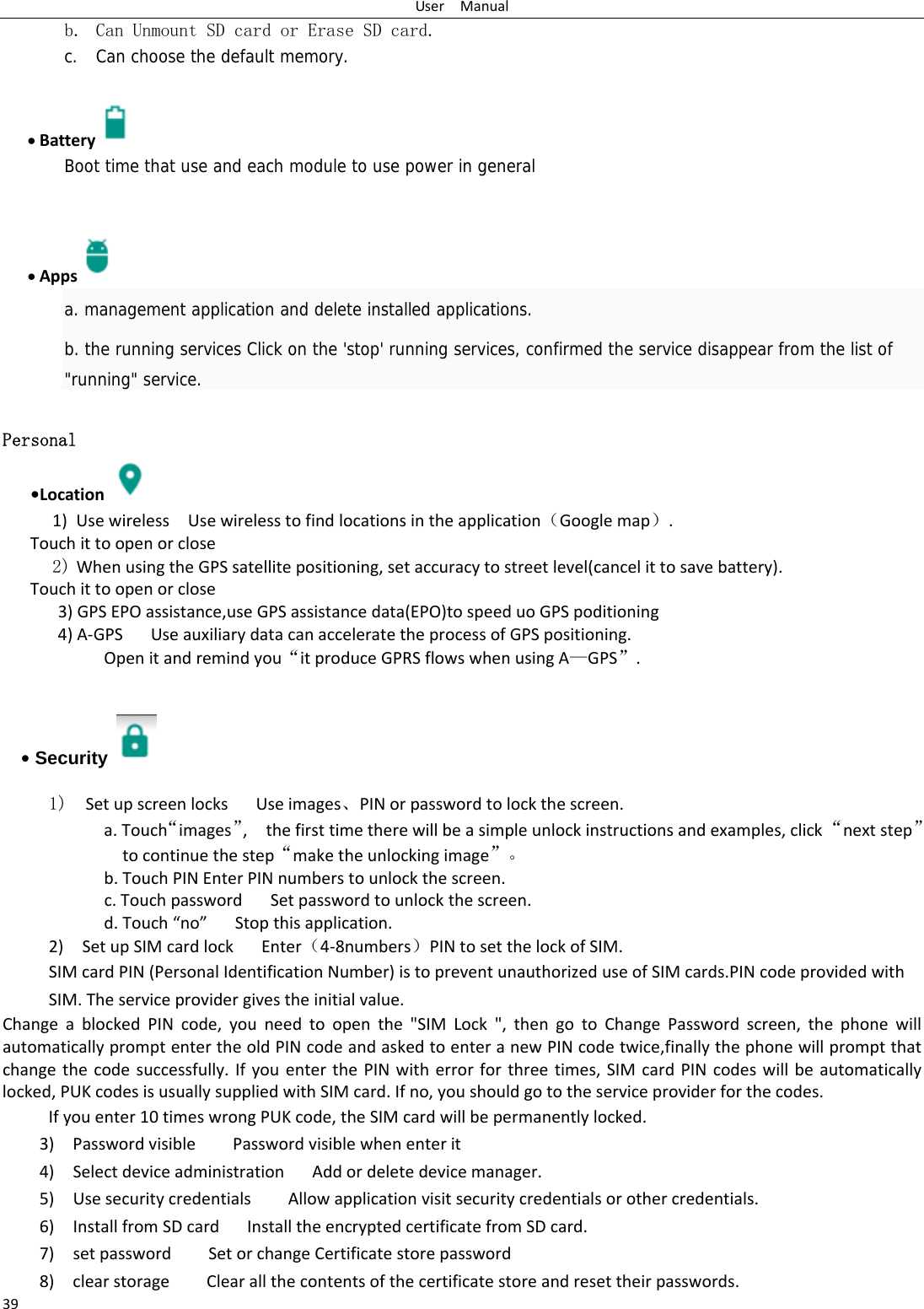 UserManual39b. Can Unmount SD card or Erase SD card. c. Can choose the default memory.     Battery  Boot time that use and each module to use power in general      Apps  a. management application and delete installed applications. b. the running services Click on the 'stop' running services, confirmed the service disappear from the list of "running" service. Personal    &bull;Location 1) UsewirelessUsewirelesstofindlocationsintheapplication（Googlemap）.Touchittoopenorclose2) WhenusingtheGPSsatellitepositioning,setaccuracytostreetlevel(cancelittosavebattery). Touchittoopenorclose3)GPSEPOassistance,useGPSassistancedata(EPO)tospeeduoGPSpoditioning4)A‐GPS UseauxiliarydatacanacceleratetheprocessofGPSpositioning. Openitandremindyou&ldquo;itproduceGPRSflowswhenusingA&mdash;GPS&rdquo;.&bull; Security   1)  SetupscreenlocksUseimages、PINorpasswordtolockthescreen. a.Touch&ldquo;images&rdquo;,thefirsttimetherewillbeasimpleunlockinstructionsandexamples,click&ldquo;nextstep&rdquo;tocontinuethestep&ldquo;maketheunlockingimage&rdquo;。b.TouchPINEnterPINnumberstounlockthescreen.c.TouchpasswordSetpasswordtounlockthescreen.d.Touch&ldquo;no&rdquo;Stopthisapplication.2)SetupSIMcardlockEnter（4‐8numbers）PINtosetthelockofSIM.SIMcardPIN(PersonalIdentificationNumber)istopreventunauthorizeduseofSIMcards.PINcodeprovidedwithSIM.Theserviceprovidergivestheinitialvalue.ChangeablockedPINcode,youneedtoopenthe"SIMLock",thengotoChangePasswordscreen,thephonewillautomaticallypromptentertheoldPINcodeandaskedtoenteranewPINcodetwice,finallythephonewillpromptthatchangethecodesuccessfully.IfyouenterthePINwitherrorforthreetimes,SIMcardPINcodeswillbeautomaticallylocked,PUKcodesisusuallysuppliedwithSIMcard.Ifno,youshouldgototheserviceproviderforthecodes.Ifyouenter10timeswrongPUKcode,theSIMcardwillbepermanentlylocked. 3)PasswordvisiblePasswordvisiblewhenenterit4)SelectdeviceadministrationAddordeletedevicemanager.5)UsesecuritycredentialsAllowapplicationvisitsecuritycredentialsorothercredentials.6)InstallfromSDcardInstalltheencryptedcertificatefromSDcard.7)setpasswordSetorchangeCertificatestorepassword8)clearstorageClearallthecontentsofthecertificatestoreandresettheirpasswords.