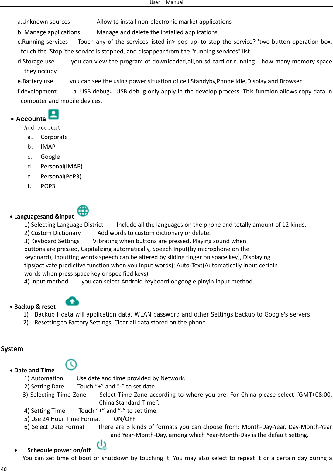 UserManual40 a.UnknownsourcesAllowtoinstallnon‐electronicmarketapplicationsb.ManageapplicationsManageanddeletetheinstalledapplications.c.RunningservicesTouchanyoftheserviceslistedin>popup'tostoptheservice?'two‐buttonoperationbox,touchthe'Stop'theserviceisstopped,anddisappearfromthe"runningservices"list.d.Storageuseyoucanviewtheprogramofdownloaded,all,onsdcardorrunninghowmanymemoryspacetheyoccupye.BatteryuseyoucanseetheusingpowersituationofcellStandyby,Phoneidle,DisplayandBrowser.f.developmenta.USBdebug：USBdebugonlyapplyinthedevelopprocess.Thisfunctionallowscopydataincomputerandmobiledevices.&bull; Accounts  Add accounta． Corporateb． IMAPc． Googled． Personal(IMAP)e． Personal(PoP3)f． POP3 Languagesand&amp;input 1)SelectingLanguageDistrictIncludeallthelanguagesonthephoneandtotallyamountof12kinds.2)CustomDictionaryAddwordstocustomdictionaryordelete.3)KeyboardSettingsVibratingwhenbuttonsarepressed,Playingsoundwhenbuttonsarepressed,Capitalizingautomatically,SpeechInput(bymicrophoneonthekeyboard),Inputtingwords(speechcanbealteredbyslidingfingeronspacekey),Displayingtips(activatepredictivefunctionwhenyouinputwords);Auto‐Text(Automaticallyinputcertainwordswhenpressspacekeyorspecifiedkeys)4)InputmethodyoucanselectAndroidkeyboardorgooglepinyininputmethod. Backup&amp;reset 1) Backup I data will application data, WLAN password and other Settings backup to Google's servers2) ResettingtoFactorySettings,Clearalldatastoredonthephone. System DateandTime 1)AutomationUsedateandtimeprovidedbyNetwork.2)SettingDateTou ch&ldquo;+&rdquo;and&rdquo;‐&rdquo;tosetdate.3)SelectingTimeZoneSelectTimeZoneaccordingtowhereyouare.ForChinapleaseselect&ldquo;GMT+08:00,ChinaStandardTime&rdquo;.4)SettingTimeTou ch&ldquo;+&rdquo;and&rdquo;‐&rdquo;tosettime.5)Use24HourTimeFormatON/OFF6)SelectDateFormatThereare3kindsofformatsyoucanchoosefrom:Month‐Day‐Year,Day‐Month‐YearandYear‐Month‐Day,amongwhichYear‐Month‐Dayisthedefaultsetting. Schedulepoweron/off Youcansettimeofbootorshutdownbytouchingit.Youmayalsoselecttorepeatitoracertaindayduringa