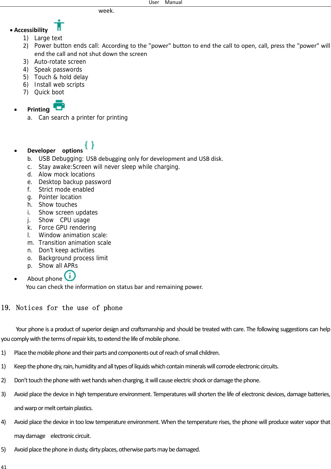 UserManual41week. Accessibility1) Large text 2) Power button ends call: Accordingtothe"power"buttontoendthecalltoopen,call,pressthe"power"willendthecallandnotshutdownthescreen3) Auto-rotate screen 4) Speak passwords 5) Touch &amp; hold delay 6) Install web scripts 7) Quick boot  Printing a. Can search a printer for printing    Developeroptions  b. USB Debugging: USBdebuggingonlyfordevelopmentandUSBdisk.c. Stay awake:Screen will never sleep while charging. d. Alow mock locations e. Desktop backup password f. Strict mode enabled g. Pointer location h. Show touches i. Show screen updates j. Show  CPU usage k. Force GPU rendering l. Window animation scale: m. Transition animation scale n. Don&rsquo;t keep activities o. Background process limit p. Show all APRs  Aboutphone  Youcanchecktheinformationonstatusbarandremainingpower.19. Notices for the use of phone Yourphoneisaproductofsuperiordesignandcraftsmanshipandshouldbetreatedwithcare.Thefollowingsuggestionscanhelpyoucomplywiththetermsofrepairkits,toextendthelifeofmobilephone.1) Placethemobilephoneandtheirpartsandcomponentsoutofreachofsmallchildren.1) Keepthephonedry,rain,humidityandalltypesofliquidswhichcontainmineralswillcorrodeelectroniccircuits.2) Don&rsquo;ttouchthephonewithwethandswhencharging,itwillcauseelectricshockordamagethephone.3) Avoidplacethedeviceinhightemperatureenvironment.Temperatu reswillshortenthelifeofelectronicdevices,damagebatteries,andwarpormeltcertainplastics.4) Avoidplacethedeviceintoolowtemperatureenvironment.Whenthetemperaturerises,thephonewillproducewatervaporthatmaydamageelectroniccircuit.5) Avoidplacethephoneindusty,dirtyplaces,otherwisepartsmaybedamaged.