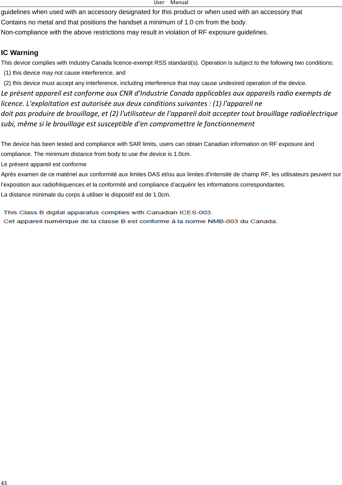 UserManual43guidelines when used with an accessory designated for this product or when used with an accessory that Contains no metal and that positions the handset a minimum of 1.0 cm from the body. Non-compliance with the above restrictions may result in violation of RF exposure guidelines.  IC Warning This device complies with Industry Canada licence-exempt RSS standard(s). Operation is subject to the following two conditions:   (1) this device may not cause interference, and   (2) this device must accept any interference, including interference that may cause undesired operation of the device. Lepr&eacute;sentappareilestconformeauxCNRd'IndustrieCanadaapplicablesauxappareilsradioexemptsdelicence.L'exploitationestautoris&eacute;eauxdeuxconditionssuivantes:(1)l'appareilnedoitpasproduiredebrouillage,et(2)l'utilisateurdel'appareildoitacceptertoutbrouillageradio&eacute;lectriquesubi,m&ecirc;mesilebrouillageestsusceptibled'encompromettrelefonctionnement The device has been tested and compliance with SAR limits, users can obtain Canadian information on RF exposure and compliance. The minimum distance from body to use the device is 1.0cm. Le pr&eacute;sent appareil est conformeApr&egrave;s examen de ce mat&eacute;riel aux conformit&eacute; aux limites DAS et/ou aux limites d&rsquo;intensit&eacute; de champ RF, les utilisateurs peuvent sur l&rsquo;exposition aux radiofr&eacute;quences et la conformit&eacute; and compliance d&rsquo;acqu&eacute;rir les informations correspondantes. La distance minimale du corps &agrave; utiliser le dispositif est de 1.0cm.  