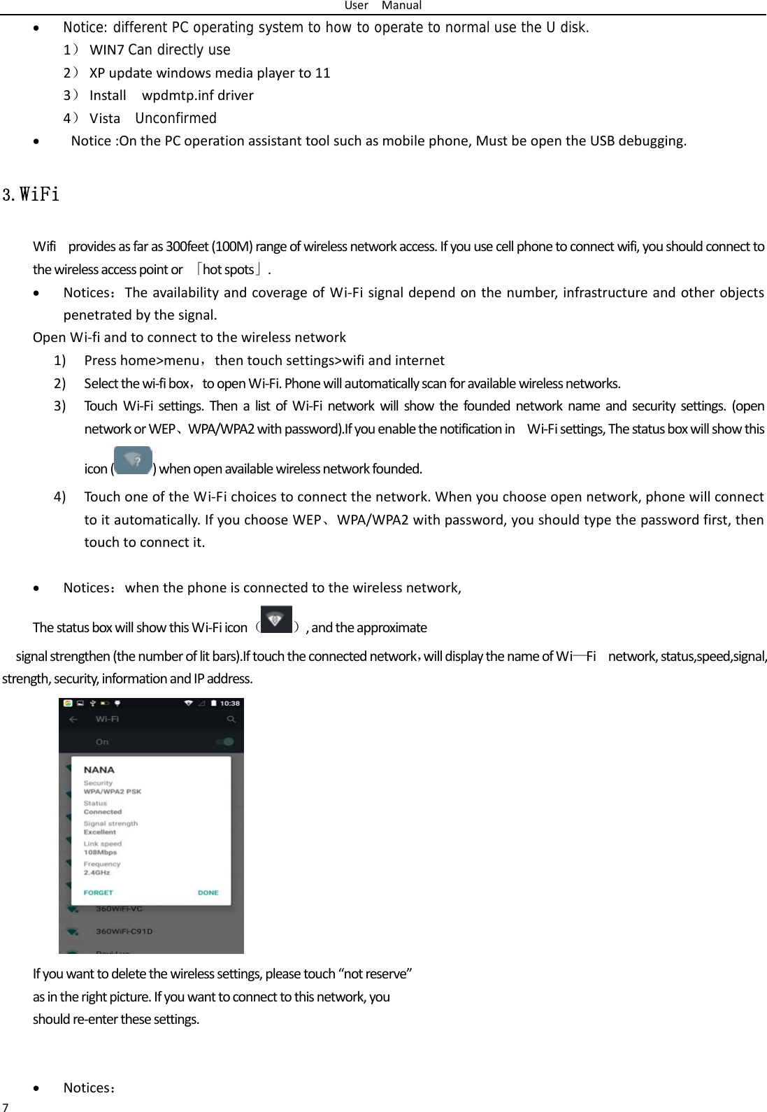 UserManual7 Notice: different PC operating system to how to operate to normal use the U disk. 1） WIN7Can directly use2） XPupdatewindowsmediaplayerto113） Installwpdmtp.infdriver4） Vista  Unconfirmed Notice:OnthePCoperationassistanttoolsuchasmobilephone,MustbeopentheUSBdebugging.3.WiFi Wifiprovidesasfaras300feet(100M)rangeofwirelessnetworkaccess.Ifyouusecellphonetoconnectwifi,youshouldconnecttothewirelessaccesspointor「hotspots」. Notices：TheavailabilityandcoverageofWi‐Fisignaldependonthenumber,infrastructureandotherobjectspenetratedbythesignal.OpenWi‐fiandtoconnecttothewirelessnetwork1) Presshome>menu，thentouchsettings>wifiandinternet2) Selectthewi‐fibox，toopenWi‐Fi.Phonewillautomaticallyscanforavailablewirelessnetworks.3) TouchWi‐Fisettings.ThenalistofWi‐Finetworkwillshowthefoundednetworknameandsecuritysettings.(opennetworkorWEP、WPA/WPA2withpassword).IfyouenablethenotificationinWi‐Fisettings,Thestatusboxwillshowthisicon( )whenopenavailablewirelessnetworkfounded.4) TouchoneoftheWi‐Fichoicestoconnectthenetwork.Whenyouchooseopennetwork,phonewillconnecttoitautomatically.IfyouchooseWEP、WPA/WPA2withpassword,youshouldtypethepasswordfirst,thentouchtoconnectit. Notices：whenthephoneisconnectedtothewirelessnetwork,ThestatusboxwillshowthisWi‐Fiicon（）,andtheapproximatesignalstrengthen(thenumberoflitbars).Iftouchtheconnectednetwork，willdisplaythenameofWi&mdash;Finetwork,status,speed,signal, strength,security,informationandIPaddress. Ifyouwanttodeletethewirelesssettings,pleasetouch&ldquo;notreserve&rdquo;asintherightpicture.Ifyouwanttoconnecttothisnetwork,youshouldre‐enterthesesettings. Notices：