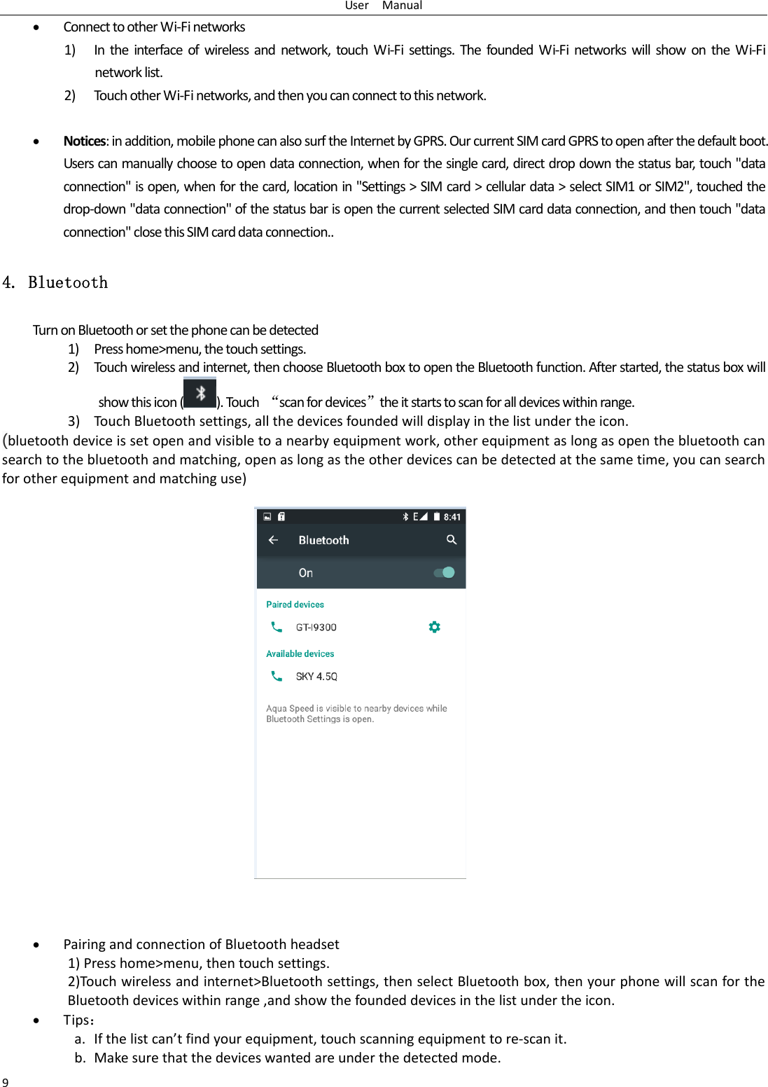 UserManual9 ConnecttootherWi‐Finetworks1) Intheinterfaceofwirelessandnetwork,touchWi‐Fisettings.ThefoundedWi‐FinetworkswillshowontheWi‐Finetworklist.2) Tou chotherWi‐Finetworks,andthenyoucanconnecttothisnetwork. Notices:inaddition,mobilephonecanalsosurftheInternetbyGPRS.OurcurrentSIMcardGPRStoopenafterthedefaultboot.Userscanmanuallychoosetoopendataconnection,whenforthesinglecard,directdropdownthestatusbar,touch"dataconnection"isopen,whenforthecard,locationin"Settings>SIMcard>cellulardata>selectSIM1orSIM2",touchedthedrop‐down"dataconnection"ofthestatusbarisopenthecurrentselectedSIMcarddataconnection,andthentouch"dataconnection"closethisSIMcarddataconnection..4. Bluetooth TurnonBluetoothorsetthephonecanbedetected1) Presshome>menu,thetouchsettings.2) Tou chwirelessandinternet,thenchooseBluetoothboxtoopentheBluetoothfunction.Afterstarted,thestatusboxwillshowthisicon().Touch&ldquo;scanfordevices&rdquo;theitstartstoscanforalldeviceswithinrange.3) TouchBluetoothsettings,allthedevicesfoundedwilldisplayinthelistundertheicon.(bluetoothdeviceissetopenandvisibletoanearbyequipmentwork,otherequipmentaslongasopenthebluetoothcansearchtothebluetoothandmatching,openaslongastheotherdevicescanbedetectedatthesametime,youcansearchforotherequipmentandmatchinguse)  PairingandconnectionofBluetoothheadset1)Presshome>menu,thentouchsettings.2)Touchwirelessandinternet>Bluetoothsettings,thenselectBluetoothbox,thenyourphonewillscanfortheBluetoothdeviceswithinrange,andshowthefoundeddevicesinthelistundertheicon. Tips：a. Ifthelistcan&rsquo;tfindyourequipment,touchscanningequipmenttore‐scanit.b. Makesurethatthedeviceswantedareunderthedetectedmode.