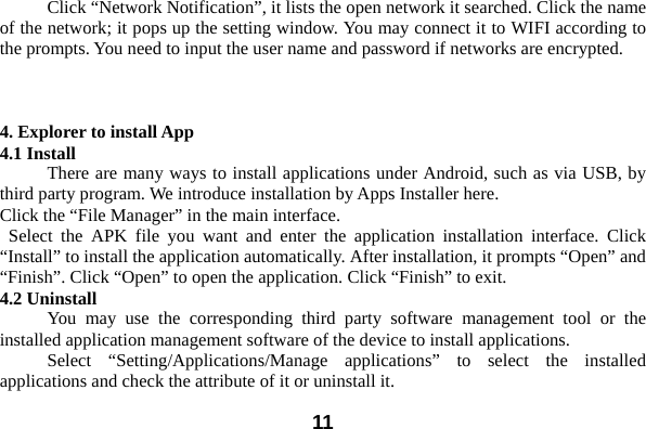  11  Click &ldquo;Network Notification&rdquo;, it lists the open network it searched. Click the name of the network; it pops up the setting window. You may connect it to WIFI according to the prompts. You need to input the user name and password if networks are encrypted.    4. Explorer to install App 4.1 Install There are many ways to install applications under Android, such as via USB, by third party program. We introduce installation by Apps Installer here.   Click the &ldquo;File Manager&rdquo; in the main interface.  Select the APK file you want and enter the application installation interface. Click &ldquo;Install&rdquo; to install the application automatically. After installation, it prompts &ldquo;Open&rdquo; and &ldquo;Finish&rdquo;. Click &ldquo;Open&rdquo; to open the application. Click &ldquo;Finish&rdquo; to exit.   4.2 Uninstall   You may use the corresponding third party software management tool or the installed application management software of the device to install applications.     Select &ldquo;Setting/Applications/Manage applications&rdquo; to select the installed applications and check the attribute of it or uninstall it.   