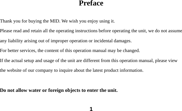  1 Preface  Thank you for buying the MID. We wish you enjoy using it. Please read and retain all the operating instructions before operating the unit, we do not assume any liability arising out of improper operation or incidental damages.     For better services, the content of this operation manual may be changed. If the actual setup and usage of the unit are different from this operation manual, please view the website of our company to inquire about the latest product information.  Do not allow water or foreign objects to enter the unit.  