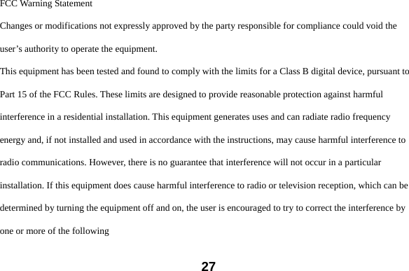  27FCC Warning Statement Changes or modifications not expressly approved by the party responsible for compliance could void the user&rsquo;s authority to operate the equipment. This equipment has been tested and found to comply with the limits for a Class B digital device, pursuant to Part 15 of the FCC Rules. These limits are designed to provide reasonable protection against harmful interference in a residential installation. This equipment generates uses and can radiate radio frequency energy and, if not installed and used in accordance with the instructions, may cause harmful interference to radio communications. However, there is no guarantee that interference will not occur in a particular installation. If this equipment does cause harmful interference to radio or television reception, which can be determined by turning the equipment off and on, the user is encouraged to try to correct the interference by one or more of the following 